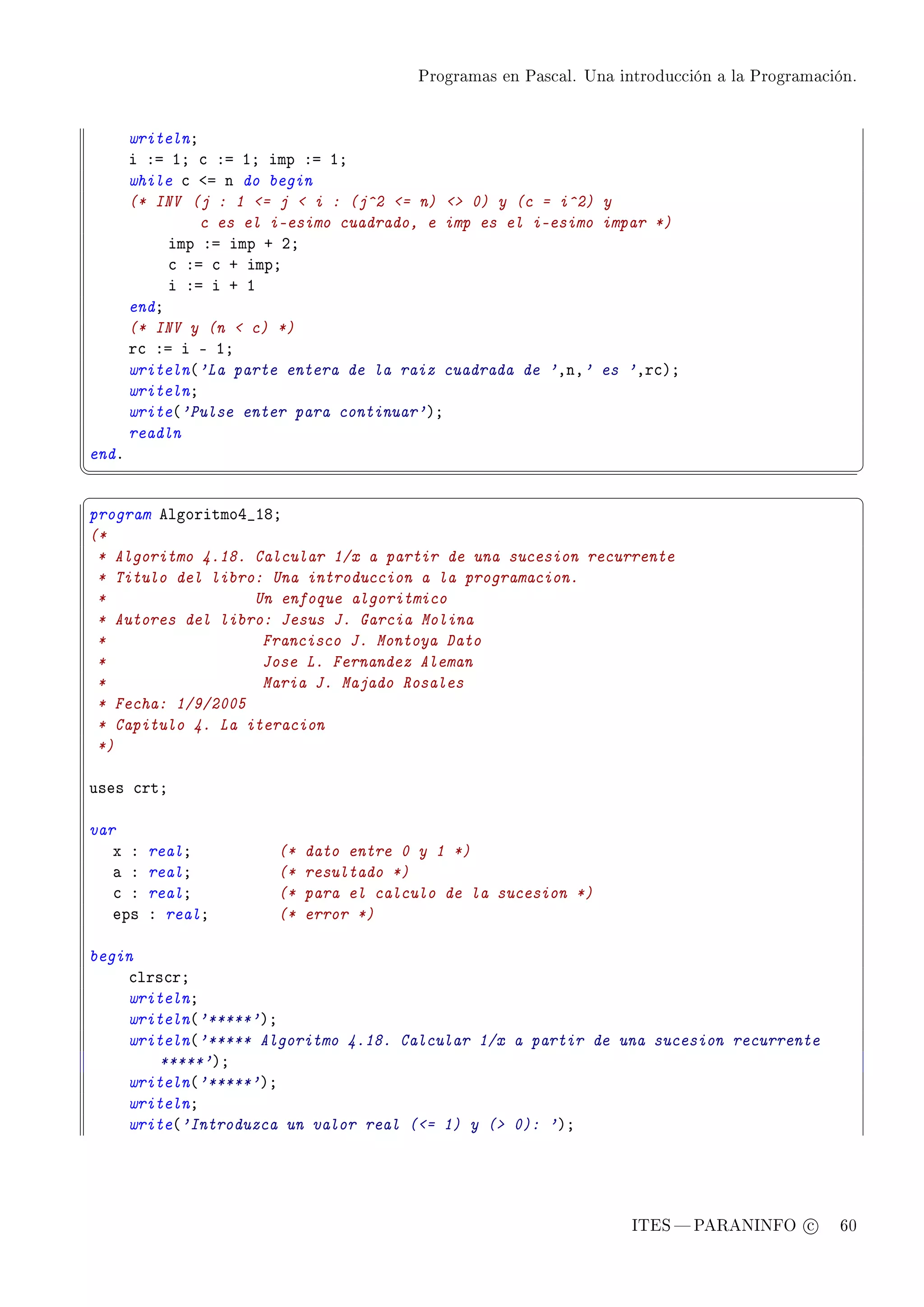 Programas en Pascal. Una introducción a la Programación.




       writelnY
       i Xa IY ™ Xa IY imp Xa IY
       while ™ `a n do begin
       (* INV (j : 1 = j  i : (j^2 = n)  0) y (c = i^2) y
                c es el i-esimo cuadrado, e imp es el i-esimo impar *)
            imp Xa imp C PY
            ™ Xa ™ C impY
            i Xa i C I
       endY
       (* INV y (n  c) *)
       r™ Xa i E IY
       writeln@'La parte entera de la raiz cuadrada de 'DnD' es 'Dr™AY
       writelnY
       write@'Pulse enter para continuar'AY
       readln
endF
¦
                                                                                                    ¥
§                                                                                                    ¤
program elgoritmoR•IVY
(*
 * Algoritmo 4.18. Calcular 1/x a partir de una sucesion recurrente
 * Titulo del libro: Una introduccion a la programacion.
 *                 Un enfoque algoritmico
 * Autores del libro: Jesus J. Garcia Molina
 *                  Francisco J. Montoya Dato
 *                  Jose L. Fernandez Aleman
 *                  Maria J. Majado Rosales
 * Fecha: 1/9/2005
 * Capitulo 4. La iteracion
 *)

uses ™rtY

var
   x X   realY          (*   dato entre 0 y 1 *)
   — X   realY          (*   resultado *)
   ™ X   realY          (*   para el calculo de la sucesion *)
   eps   X realY        (*   error *)

begin
    ™lrs™rY
    writelnY
    writeln@'*****'AY
    writeln@'***** Algoritmo 4.18. Calcular 1/x a partir de una sucesion recurrente
        *****'AY
    writeln@'*****'AY
    writelnY
    write@'Introduzca un valor real (= 1) y ( 0): 'AY




                                                                     ITES  PARANINFO c        60
 