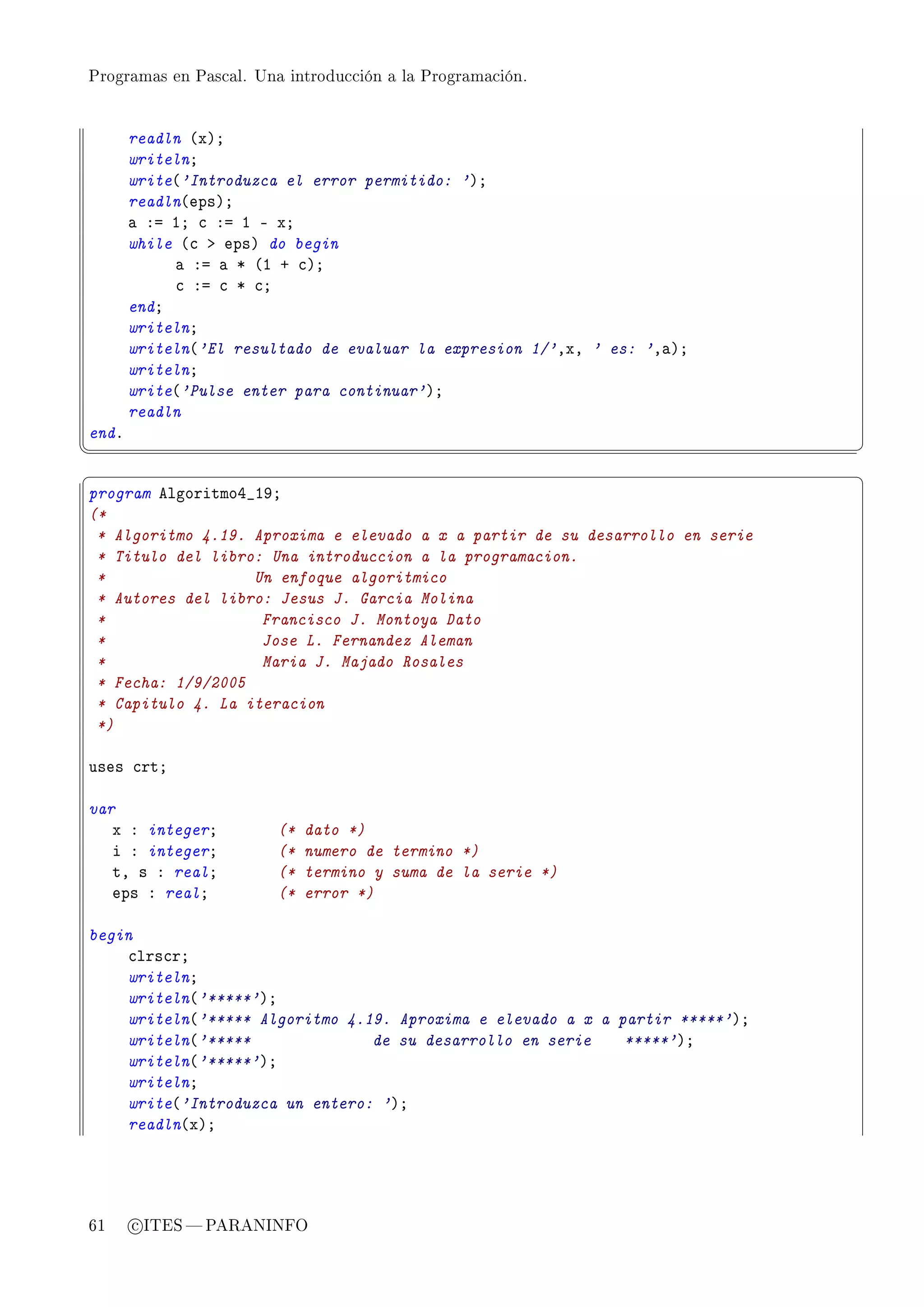 Programas en Pascal. Una introducción a la Programación.




       readln @xAY
       writelnY
       write@'Introduzca el error permitido: 'AY
       readln@epsAY
       — Xa IY ™ Xa I E xY
       while @™ b epsA do begin
            — Xa — B @I C ™AY
            ™ Xa ™ B ™Y
       endY
       writelnY
       writeln@'El resultado de evaluar la expresion 1/'DxD ' es: 'D—AY
       writelnY
       write@'Pulse enter para continuar'AY
       readln
endF
¦
                                                                              ¥
§                                                                              ¤
program elgoritmoR•IWY
(*
 * Algoritmo 4.19. Aproxima e elevado a x a partir de su desarrollo en serie
 * Titulo del libro: Una introduccion a la programacion.
 *                 Un enfoque algoritmico
 * Autores del libro: Jesus J. Garcia Molina
 *                  Francisco J. Montoya Dato
 *                  Jose L. Fernandez Aleman
 *                  Maria J. Majado Rosales
 * Fecha: 1/9/2005
 * Capitulo 4. La iteracion
 *)

uses ™rtY

var
   x X integerY         (*   dato *)
   i X integerY         (*   numero de termino *)
   tD s X realY         (*   termino y suma de la serie *)
   eps X realY          (*   error *)

begin
    ™lrs™rY
    writelnY
    writeln@'*****'AY
    writeln@'***** Algoritmo 4.19. Aproxima e elevado a x a partir *****'AY
    writeln@'*****              de su desarrollo en serie    *****'AY
    writeln@'*****'AY
    writelnY
    write@'Introduzca un entero: 'AY
    readln@xAY




61     c ITES  PARANINFO
 