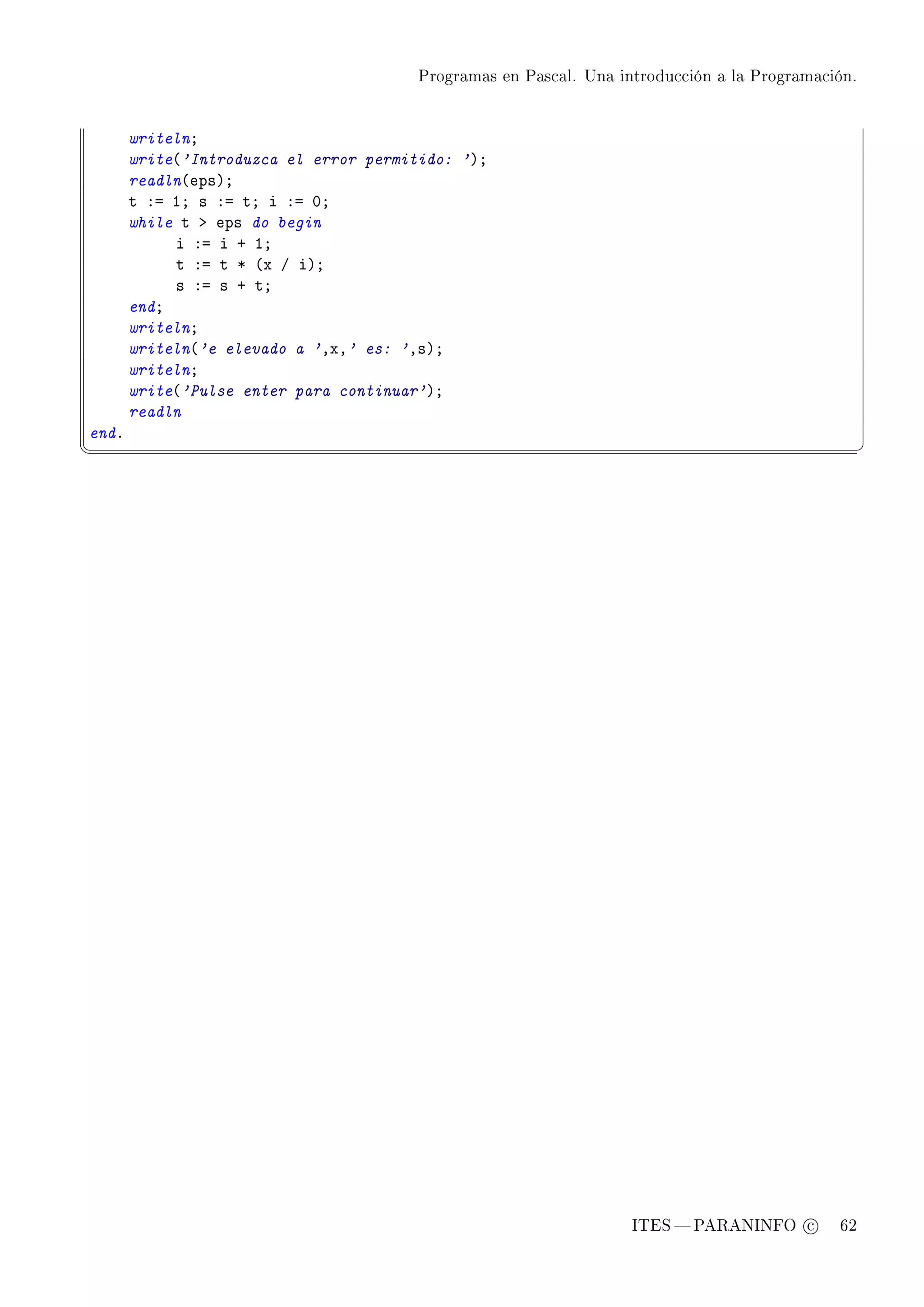 Programas en Pascal. Una introducción a la Programación.




       writelnY
       write@'Introduzca el error permitido: 'AY
       readln@epsAY
       t Xa IY s Xa tY i Xa HY
       while t b eps do begin
            i Xa i C IY
            t Xa t B @x G iAY
            s Xa s C tY
       endY
       writelnY
       writeln@'e elevado a 'DxD' es: 'DsAY
       writelnY
       write@'Pulse enter para continuar'AY
       readln
endF
¦
                                                                                                  ¥




                                                                   ITES  PARANINFO c        62
 