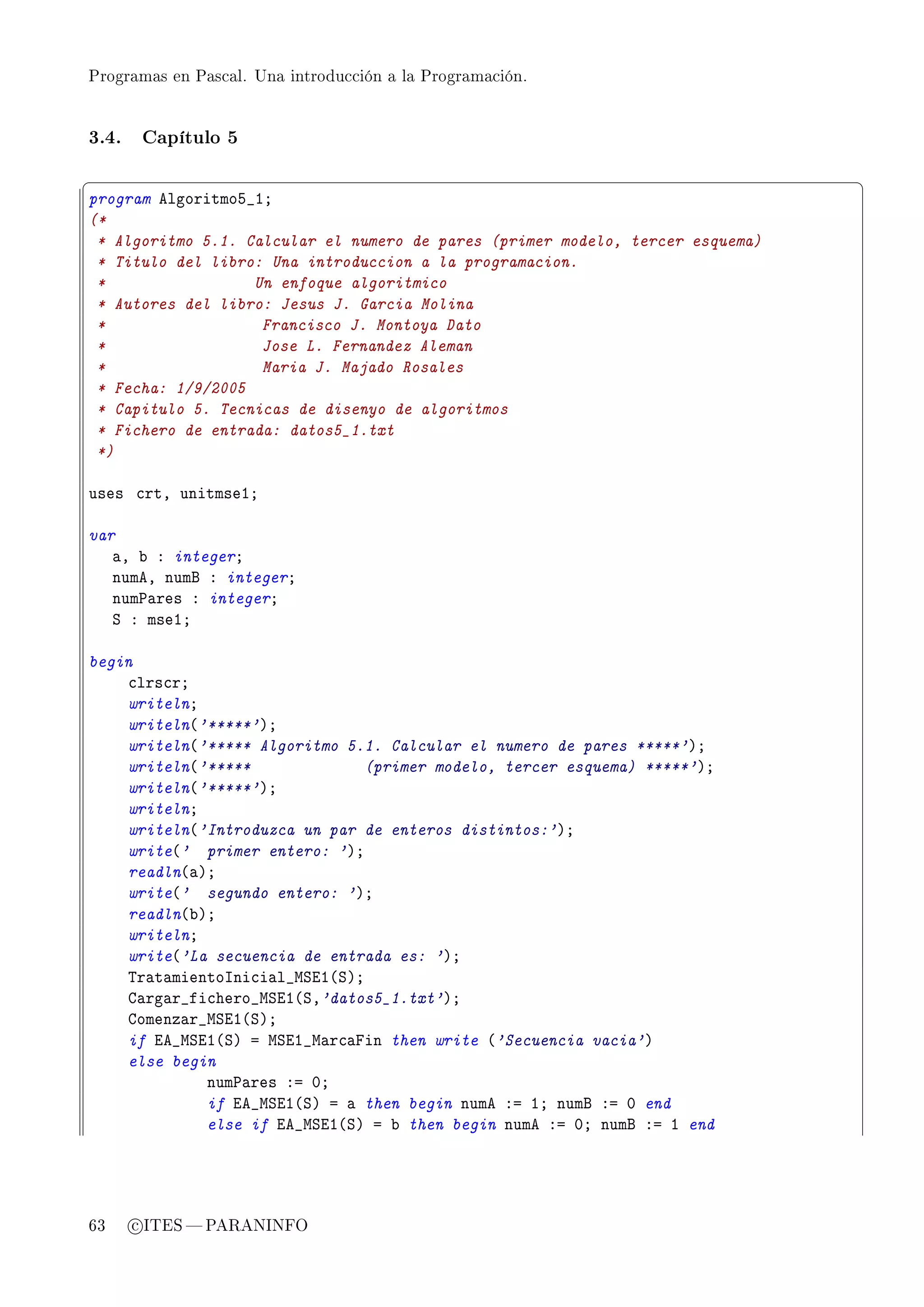 Programas en Pascal. Una introducción a la Programación.




3.4.    Capítulo 5

§                                                                               ¤
program elgoritmoS•IY
(*
 * Algoritmo 5.1. Calcular el numero de pares (primer modelo, tercer esquema)
 * Titulo del libro: Una introduccion a la programacion.
 *                 Un enfoque algoritmico
 * Autores del libro: Jesus J. Garcia Molina
 *                  Francisco J. Montoya Dato
 *                  Jose L. Fernandez Aleman
 *                  Maria J. Majado Rosales
 * Fecha: 1/9/2005
 * Capitulo 5. Tecnicas de disenyo de algoritmos
 * Fichero de entrada: datos5_1.txt
 *)

uses ™rtD unitmseIY

var
   —D ˜ X integerY
   numeD numf X integerY
   num€—res X integerY
   ƒ X mseIY

begin
    ™lrs™rY
    writelnY
    writeln@'*****'AY
    writeln@'***** Algoritmo 5.1. Calcular el numero de pares *****'AY
    writeln@'*****              (primer modelo, tercer esquema) *****'AY
    writeln@'*****'AY
    writelnY
    writeln@'Introduzca un par de enteros distintos:'AY
    write@' primer entero: 'AY
    readln@—AY
    write@' segundo entero: 'AY
    readln@˜AY
    writelnY
    write@'La secuencia de entrada es: 'AY
    „r—t—mientosni™i—l•wƒiI@ƒAY
    g—rg—r•fi™hero•wƒiI@ƒD'datos5_1.txt'AY
    gomenz—r•wƒiI@ƒAY
    if ie•wƒiI@ƒA a wƒiI•w—r™—pin then write @'Secuencia vacia'A
    else begin
             num€—res Xa HY
             if ie•wƒiI@ƒA a — then begin nume Xa IY numf Xa H end
             else if ie•wƒiI@ƒA a ˜ then begin nume Xa HY numf Xa I end




63     c ITES  PARANINFO
 