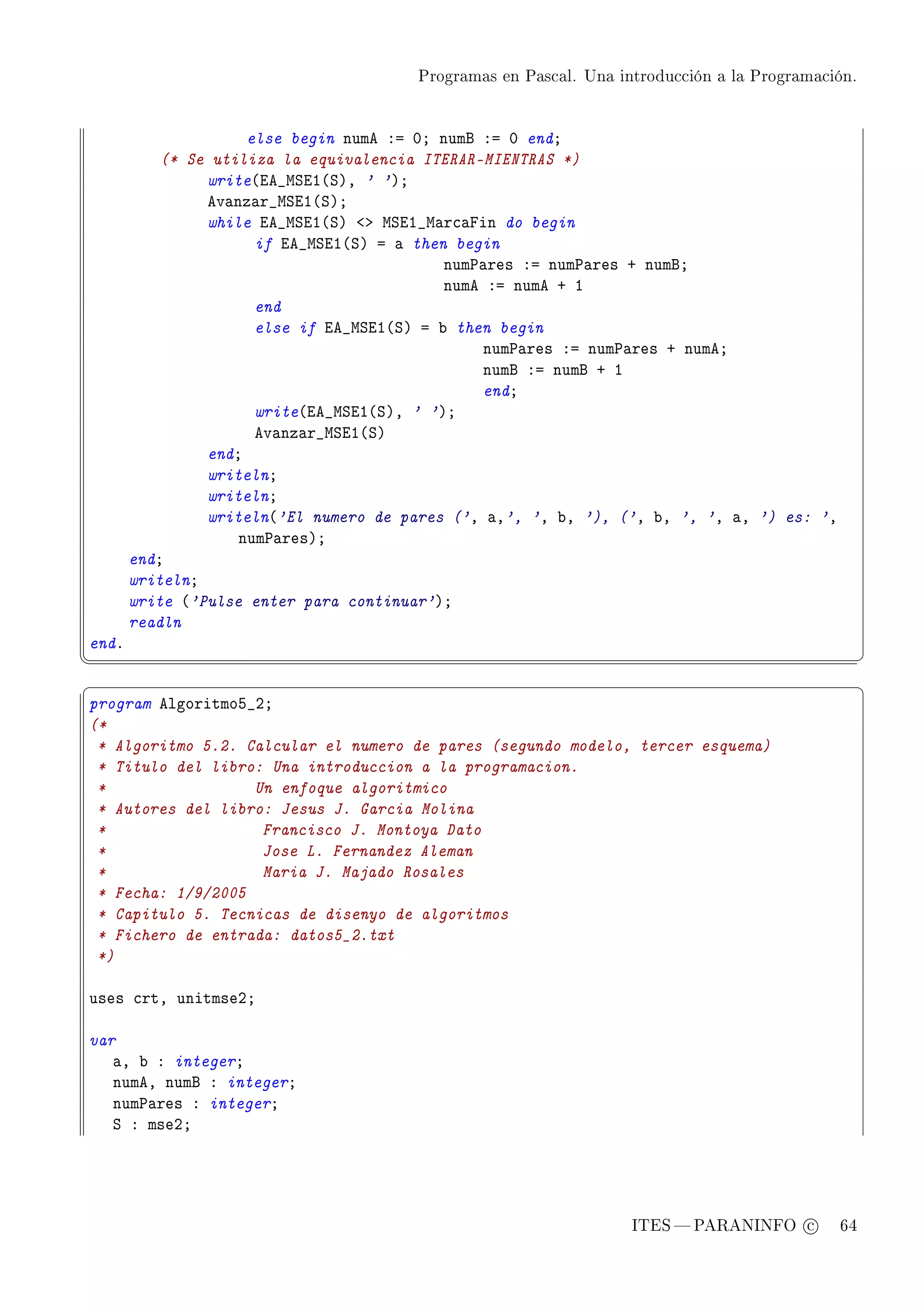 Programas en Pascal. Una introducción a la Programación.




                     else begin nume Xa HY numf Xa H endY
           (* Se utiliza la equivalencia ITERAR-MIENTRAS *)
                write@ie•wƒiI@ƒAD ' 'AY
                ev—nz—r•wƒiI@ƒAY
                while ie•wƒiI@ƒA `b wƒiI•w—r™—pin do begin
                      if ie•wƒiI@ƒA a — then begin
                                            num€—res Xa num€—res C numfY
                                            nume Xa nume C I
                      end
                      else if ie•wƒiI@ƒA a ˜ then begin
                                                num€—res Xa num€—res C numeY
                                                numf Xa numf C I
                                                endY
                      write@ie•wƒiI@ƒAD ' 'AY
                      ev—nz—r•wƒiI@ƒA
                endY
                writelnY
                writelnY
                writeln@'El numero de pares ('D —D', 'D ˜D '), ('D ˜D ', 'D —D ') es: 'D
                    num€—resAY
       endY
       writelnY
       write @'Pulse enter para continuar'AY
       readln
endF
¦
                                                                                                  ¥
§                                                                                                  ¤
program elgoritmoS•PY
(*
 * Algoritmo 5.2. Calcular el numero de pares (segundo modelo, tercer esquema)
 * Titulo del libro: Una introduccion a la programacion.
 *                 Un enfoque algoritmico
 * Autores del libro: Jesus J. Garcia Molina
 *                  Francisco J. Montoya Dato
 *                  Jose L. Fernandez Aleman
 *                  Maria J. Majado Rosales
 * Fecha: 1/9/2005
 * Capitulo 5. Tecnicas de disenyo de algoritmos
 * Fichero de entrada: datos5_2.txt
 *)

uses ™rtD unitmsePY

var
   —D ˜ X integerY
   numeD numf X integerY
   num€—res X integerY
   ƒ X msePY




                                                                   ITES  PARANINFO c        64
 