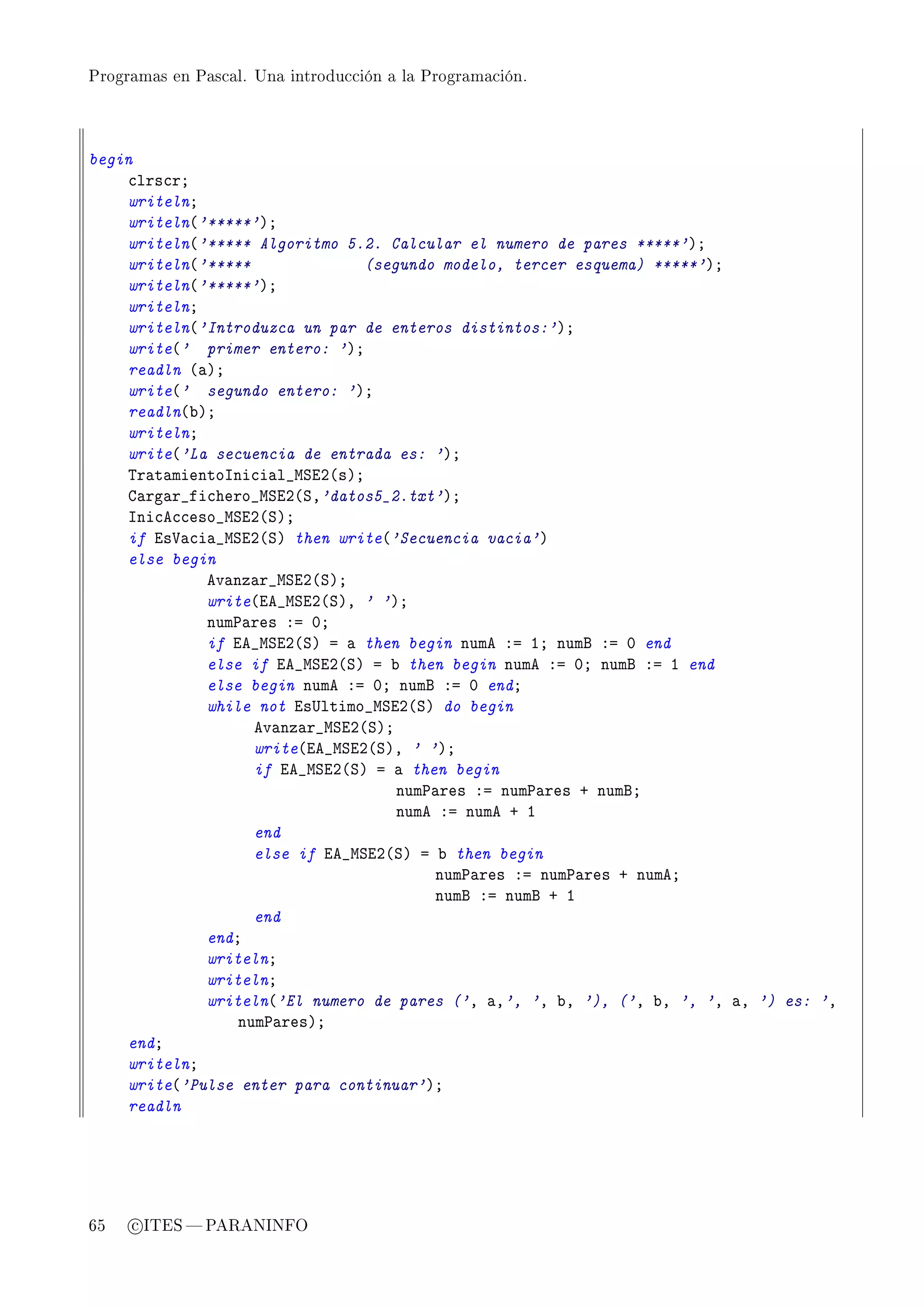 Programas en Pascal. Una introducción a la Programación.




begin
    ™lrs™rY
    writelnY
    writeln@'*****'AY
    writeln@'***** Algoritmo 5.2. Calcular el numero de pares *****'AY
    writeln@'*****              (segundo modelo, tercer esquema) *****'AY
    writeln@'*****'AY
    writelnY
    writeln@'Introduzca un par de enteros distintos:'AY
    write@' primer entero: 'AY
    readln @—AY
    write@' segundo entero: 'AY
    readln@˜AY
    writelnY
    write@'La secuencia de entrada es: 'AY
    „r—t—mientosni™i—l•wƒiP@sAY
    g—rg—r•fi™hero•wƒiP@ƒD'datos5_2.txt'AY
    sni™e™™eso•wƒiP@ƒAY
    if is†—™i—•wƒiP@ƒA then write@'Secuencia vacia'A
    else begin
             ev—nz—r•wƒiP@ƒAY
             write@ie•wƒiP@ƒAD ' 'AY
             num€—res Xa HY
             if ie•wƒiP@ƒA a — then begin nume Xa IY numf Xa H end
             else if ie•wƒiP@ƒA a ˜ then begin nume Xa HY numf Xa I end
             else begin nume Xa HY numf Xa H endY
             while not is…ltimo•wƒiP@ƒA do begin
                   ev—nz—r•wƒiP@ƒAY
                   write@ie•wƒiP@ƒAD ' 'AY
                   if ie•wƒiP@ƒA a — then begin
                                    num€—res Xa num€—res C numfY
                                    nume Xa nume C I
                   end
                   else if ie•wƒiP@ƒA a ˜ then begin
                                        num€—res Xa num€—res C numeY
                                        numf Xa numf C I
                   end
             endY
             writelnY
             writelnY
             writeln@'El numero de pares ('D —D', 'D ˜D '), ('D ˜D ', 'D —D ') es: 'D
                 num€—resAY
    endY
    writelnY
    write@'Pulse enter para continuar'AY
    readln




65   c ITES  PARANINFO
 