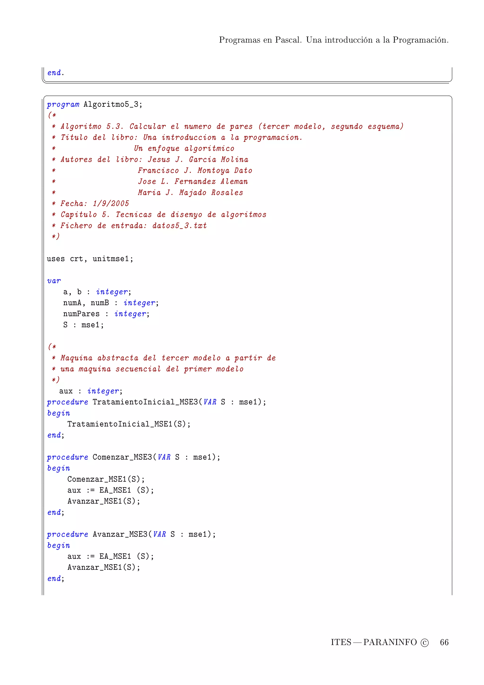 Programas en Pascal. Una introducción a la Programación.




endF
¦
                                                                                                  ¥
§                                                                                                  ¤
program elgoritmoS•QY
(*
 * Algoritmo 5.3. Calcular el numero de pares (tercer modelo, segundo esquema)
 * Titulo del libro: Una introduccion a la programacion.
 *                 Un enfoque algoritmico
 * Autores del libro: Jesus J. Garcia Molina
 *                  Francisco J. Montoya Dato
 *                  Jose L. Fernandez Aleman
 *                  Maria J. Majado Rosales
 * Fecha: 1/9/2005
 * Capitulo 5. Tecnicas de disenyo de algoritmos
 * Fichero de entrada: datos5_3.txt
 *)

uses ™rtD unitmseIY

var
      —D ˜ X integerY
      numeD numf X integerY
      num€—res X integerY
      ƒ X mseIY

(*
 * Maquina abstracta del tercer modelo a partir de
 * una maquina secuencial del primer modelo
 *)
   —ux X integerY
procedure „r—t—mientosni™i—l•wƒiQ@VAR ƒ X mseIAY
begin
     „r—t—mientosni™i—l•wƒiI@ƒAY
endY

procedure gomenz—r•wƒiQ@VAR ƒ X mseIAY
begin
     gomenz—r•wƒiI@ƒAY
     —ux Xa ie•wƒiI @ƒAY
     ev—nz—r•wƒiI@ƒAY
endY

procedure ev—nz—r•wƒiQ@VAR ƒ X mseIAY
begin
     —ux Xa ie•wƒiI @ƒAY
     ev—nz—r•wƒiI@ƒAY
endY




                                                                   ITES  PARANINFO c        66
 
