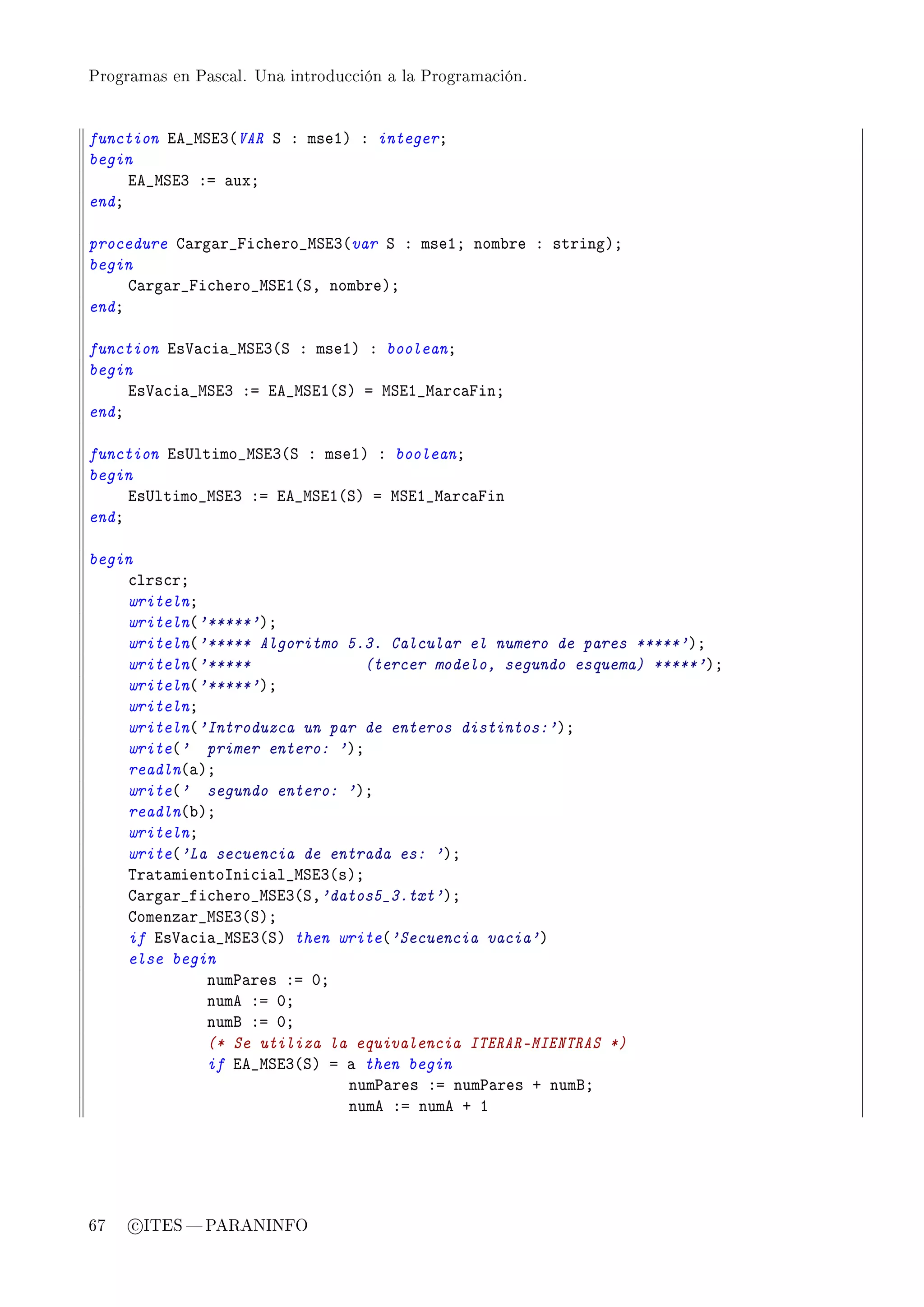 Programas en Pascal. Una introducción a la Programación.




function ie•wƒiQ@VAR ƒ X mseIA X integerY
begin
     ie•wƒiQ Xa —uxY
endY

procedure g—rg—r•pi™hero•wƒiQ@var ƒ X mseIY nom˜re X stringAY
begin
     g—rg—r•pi™hero•wƒiI@ƒD nom˜reAY
endY

function is†—™i—•wƒiQ@ƒ X mseIA X booleanY
begin
     is†—™i—•wƒiQ Xa ie•wƒiI@ƒA a wƒiI•w—r™—pinY
endY

function is…ltimo•wƒiQ@ƒ X mseIA X booleanY
begin
     is…ltimo•wƒiQ Xa ie•wƒiI@ƒA a wƒiI•w—r™—pin
endY

begin
    ™lrs™rY
    writelnY
    writeln@'*****'AY
    writeln@'***** Algoritmo 5.3. Calcular el numero de pares *****'AY
    writeln@'*****              (tercer modelo, segundo esquema) *****'AY
    writeln@'*****'AY
    writelnY
    writeln@'Introduzca un par de enteros distintos:'AY
    write@' primer entero: 'AY
    readln@—AY
    write@' segundo entero: 'AY
    readln@˜AY
    writelnY
    write@'La secuencia de entrada es: 'AY
    „r—t—mientosni™i—l•wƒiQ@sAY
    g—rg—r•fi™hero•wƒiQ@ƒD'datos5_3.txt'AY
    gomenz—r•wƒiQ@ƒAY
    if is†—™i—•wƒiQ@ƒA then write@'Secuencia vacia'A
    else begin
             num€—res Xa HY
             nume Xa HY
             numf Xa HY
             (* Se utiliza la equivalencia ITERAR-MIENTRAS *)
             if ie•wƒiQ@ƒA a — then begin
                             num€—res Xa num€—res C numfY
                             nume Xa nume C I




67   c ITES  PARANINFO
 