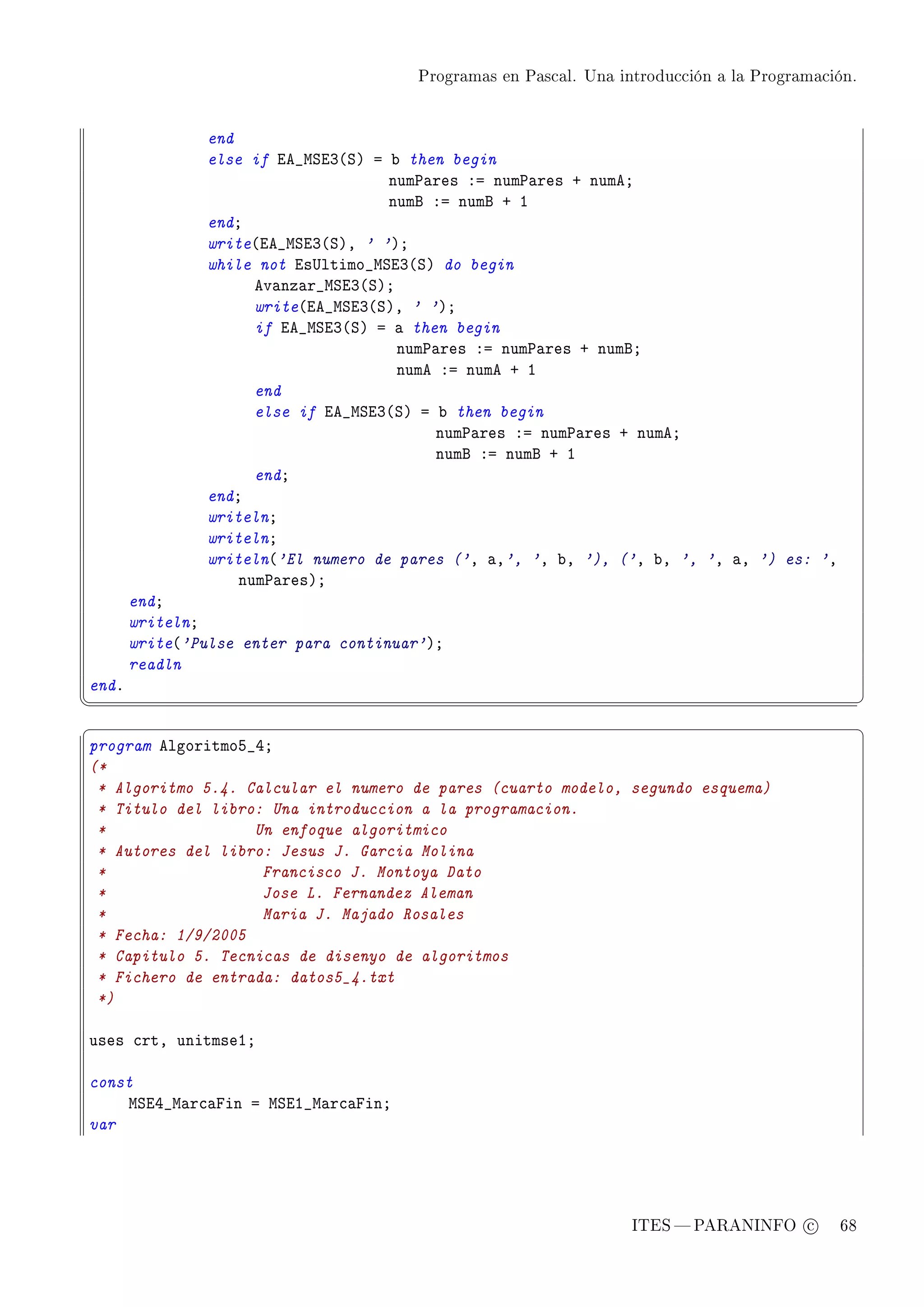 Programas en Pascal. Una introducción a la Programación.




               end
               else if ie•wƒiQ@ƒA a ˜ then begin
                                    num€—res Xa num€—res C numeY
                                    numf Xa numf C I
               endY
               write@ie•wƒiQ@ƒAD ' 'AY
               while not is…ltimo•wƒiQ@ƒA do begin
                     ev—nz—r•wƒiQ@ƒAY
                     write@ie•wƒiQ@ƒAD ' 'AY
                     if ie•wƒiQ@ƒA a — then begin
                                      num€—res Xa num€—res C numfY
                                      nume Xa nume C I
                     end
                     else if ie•wƒiQ@ƒA a ˜ then begin
                                          num€—res Xa num€—res C numeY
                                          numf Xa numf C I
                     endY
               endY
               writelnY
               writelnY
               writeln@'El numero de pares ('D —D', 'D ˜D '), ('D ˜D ', 'D —D ') es: 'D
                   num€—resAY
       endY
       writelnY
       write@'Pulse enter para continuar'AY
       readln
endF
¦
                                                                                                  ¥
§                                                                                                  ¤
program elgoritmoS•RY
(*
 * Algoritmo 5.4. Calcular el numero de pares (cuarto modelo, segundo esquema)
 * Titulo del libro: Una introduccion a la programacion.
 *                 Un enfoque algoritmico
 * Autores del libro: Jesus J. Garcia Molina
 *                  Francisco J. Montoya Dato
 *                  Jose L. Fernandez Aleman
 *                  Maria J. Majado Rosales
 * Fecha: 1/9/2005
 * Capitulo 5. Tecnicas de disenyo de algoritmos
 * Fichero de entrada: datos5_4.txt
 *)

uses ™rtD unitmseIY

const
    wƒiR•w—r™—pin a wƒiI•w—r™—pinY
var




                                                                   ITES  PARANINFO c        68
 