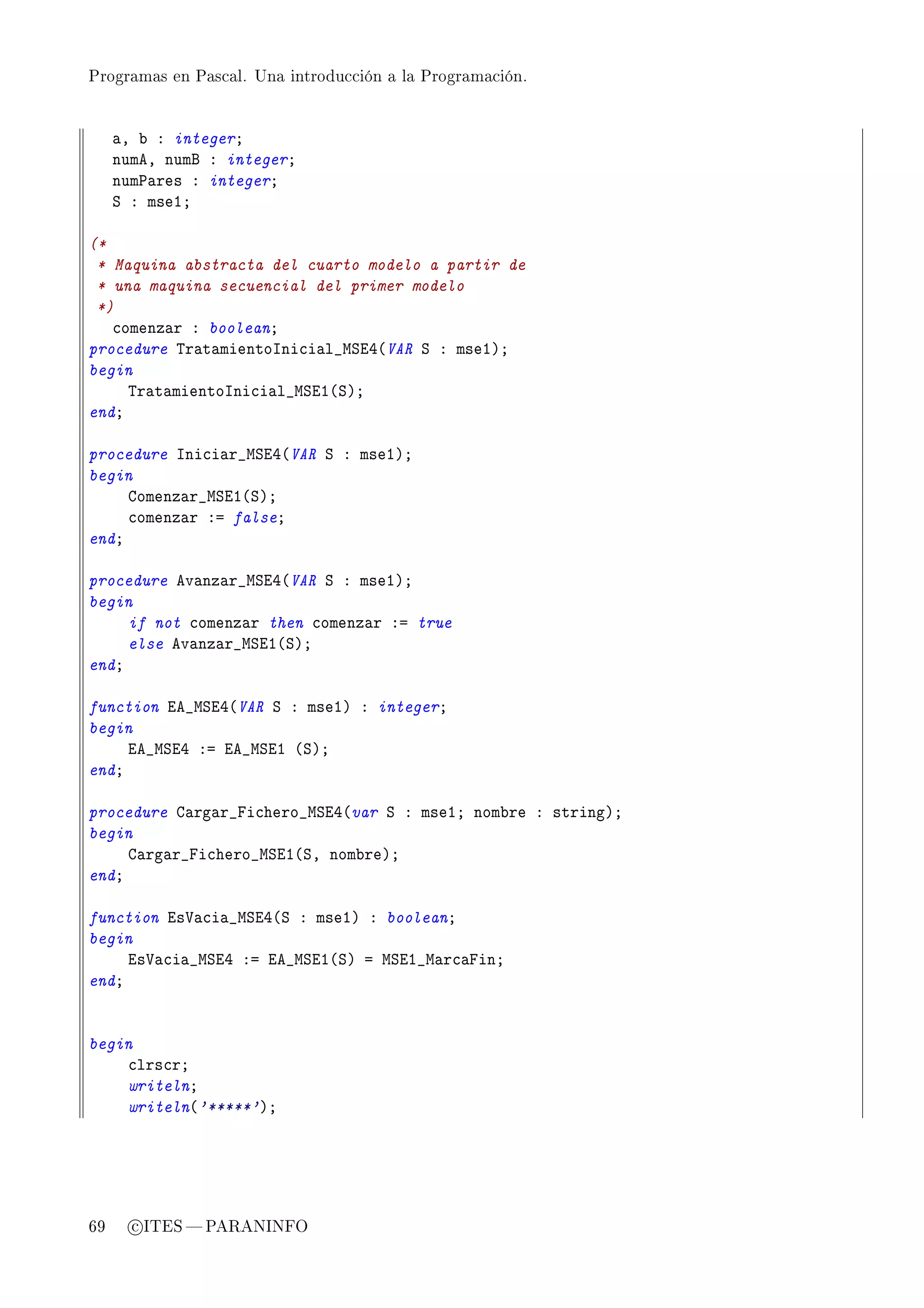 Programas en Pascal. Una introducción a la Programación.




     —D ˜ X integerY
     numeD numf X integerY
     num€—res X integerY
     ƒ X mseIY

(*
 * Maquina abstracta del cuarto modelo a partir de
 * una maquina secuencial del primer modelo
 *)
   ™omenz—r X booleanY
procedure „r—t—mientosni™i—l•wƒiR@VAR ƒ X mseIAY
begin
     „r—t—mientosni™i—l•wƒiI@ƒAY
endY

procedure sni™i—r•wƒiR@VAR ƒ X mseIAY
begin
     gomenz—r•wƒiI@ƒAY
     ™omenz—r Xa falseY
endY

procedure ev—nz—r•wƒiR@VAR ƒ X mseIAY
begin
     if not ™omenz—r then ™omenz—r Xa true
     else ev—nz—r•wƒiI@ƒAY
endY

function ie•wƒiR@VAR ƒ X mseIA X integerY
begin
     ie•wƒiR Xa ie•wƒiI @ƒAY
endY

procedure g—rg—r•pi™hero•wƒiR@var ƒ X mseIY nom˜re X stringAY
begin
     g—rg—r•pi™hero•wƒiI@ƒD nom˜reAY
endY

function is†—™i—•wƒiR@ƒ X mseIA X booleanY
begin
     is†—™i—•wƒiR Xa ie•wƒiI@ƒA a wƒiI•w—r™—pinY
endY


begin
    ™lrs™rY
    writelnY
    writeln@'*****'AY




69     c ITES  PARANINFO
 