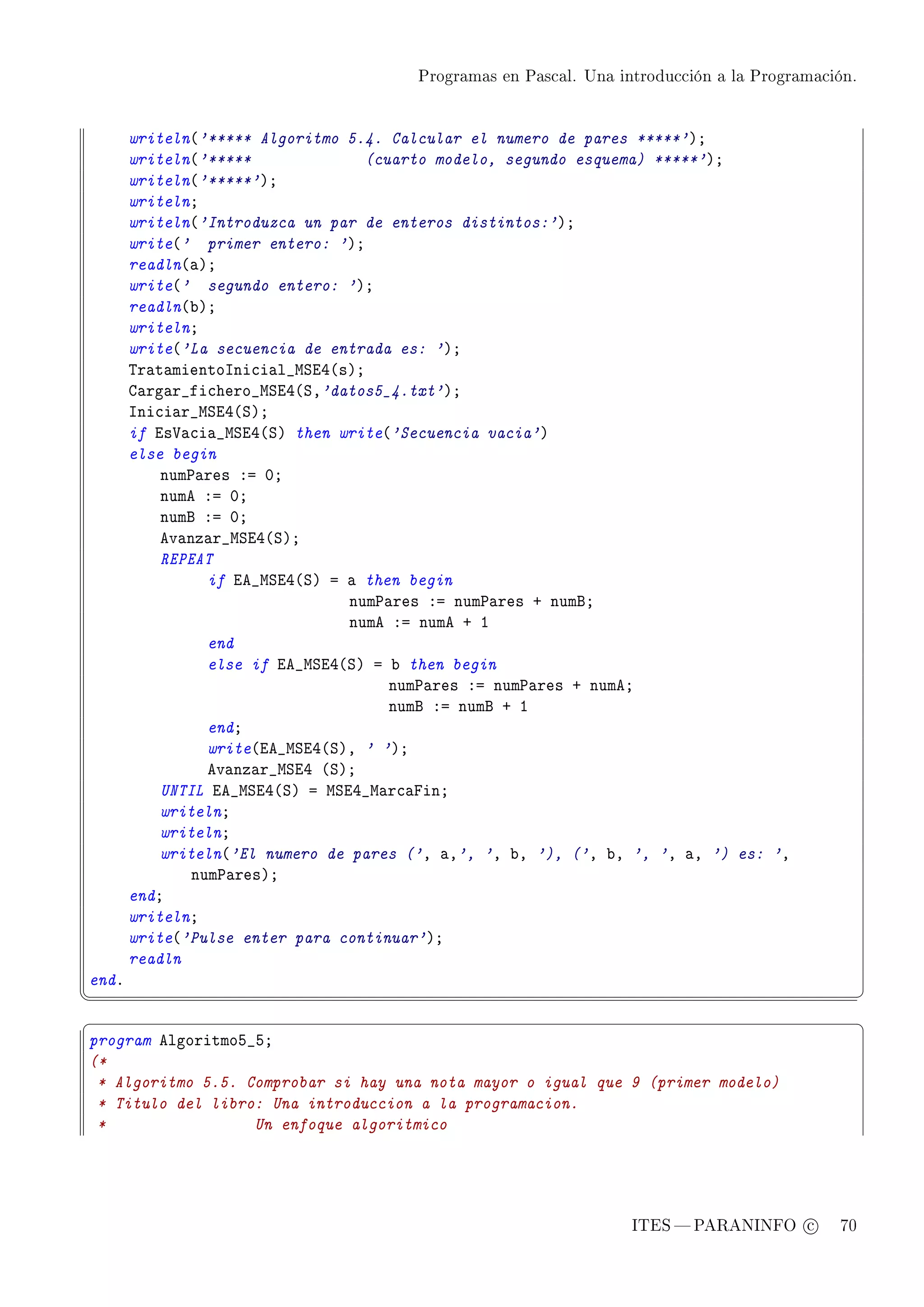 Programas en Pascal. Una introducción a la Programación.




       writeln@'***** Algoritmo 5.4. Calcular el numero de pares *****'AY
       writeln@'*****              (cuarto modelo, segundo esquema) *****'AY
       writeln@'*****'AY
       writelnY
       writeln@'Introduzca un par de enteros distintos:'AY
       write@' primer entero: 'AY
       readln@—AY
       write@' segundo entero: 'AY
       readln@˜AY
       writelnY
       write@'La secuencia de entrada es: 'AY
       „r—t—mientosni™i—l•wƒiR@sAY
       g—rg—r•fi™hero•wƒiR@ƒD'datos5_4.txt'AY
       sni™i—r•wƒiR@ƒAY
       if is†—™i—•wƒiR@ƒA then write@'Secuencia vacia'A
       else begin
           num€—res Xa HY
           nume Xa HY
           numf Xa HY
           ev—nz—r•wƒiR@ƒAY
           REPEAT
                 if ie•wƒiR@ƒA a — then begin
                                 num€—res Xa num€—res C numfY
                                 nume Xa nume C I
                 end
                 else if ie•wƒiR@ƒA a ˜ then begin
                                      num€—res Xa num€—res C numeY
                                      numf Xa numf C I
                 endY
                 write@ie•wƒiR@ƒAD ' 'AY
                 ev—nz—r•wƒiR @ƒAY
           UNTIL ie•wƒiR@ƒA a wƒiR•w—r™—pinY
           writelnY
           writelnY
           writeln@'El numero de pares ('D —D', 'D ˜D '), ('D ˜D ', 'D —D ') es: 'D
               num€—resAY
       endY
       writelnY
       write@'Pulse enter para continuar'AY
       readln
endF
¦
                                                                                                  ¥
§                                                                                                  ¤
program elgoritmoS•SY
(*
 * Algoritmo 5.5. Comprobar si hay una nota mayor o igual que 9 (primer modelo)
 * Titulo del libro: Una introduccion a la programacion.
 *                 Un enfoque algoritmico




                                                                   ITES  PARANINFO c        70
 