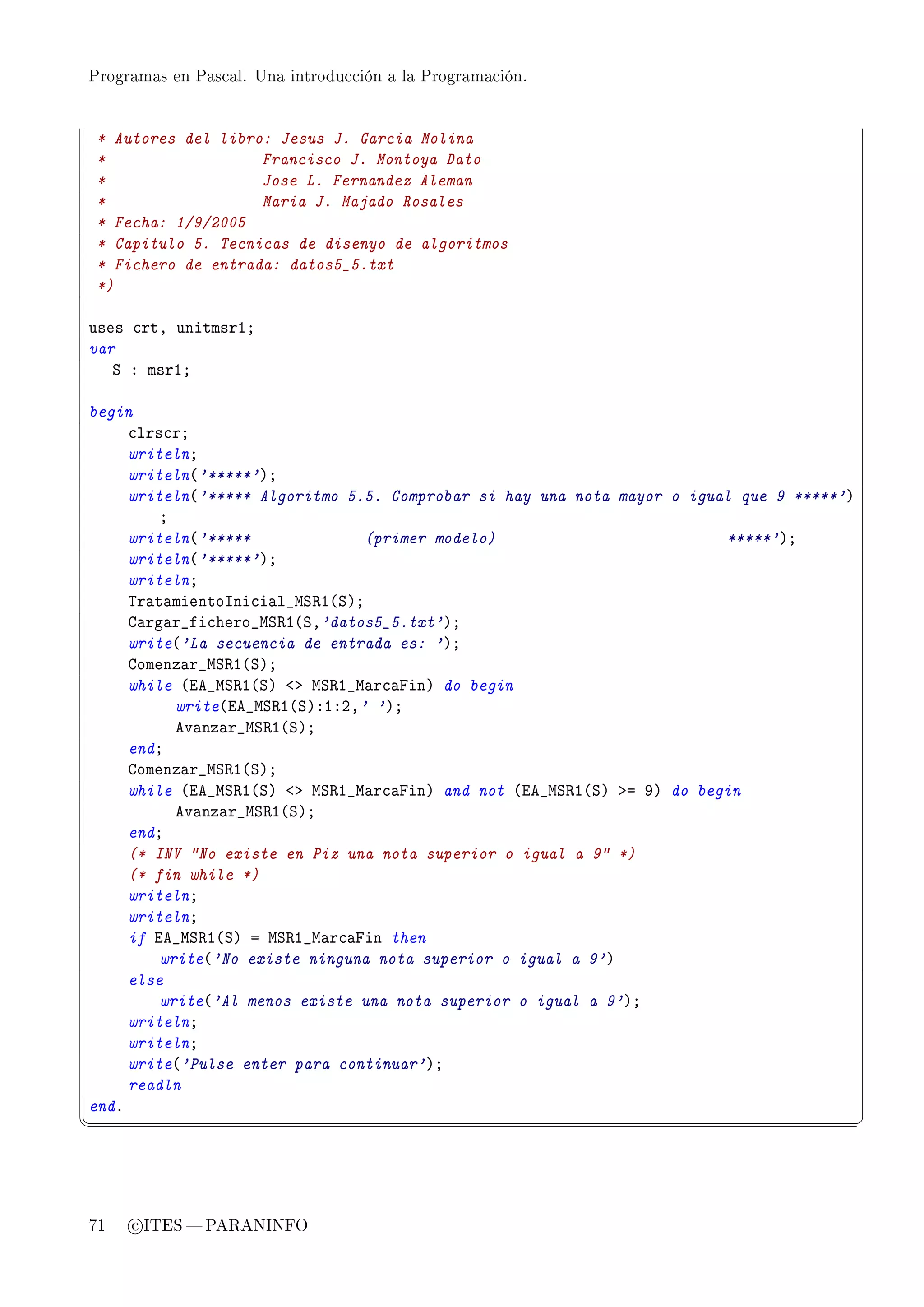 Programas en Pascal. Una introducción a la Programación.




 * Autores del libro: Jesus J. Garcia Molina
 *                  Francisco J. Montoya Dato
 *                  Jose L. Fernandez Aleman
 *                  Maria J. Majado Rosales
 * Fecha: 1/9/2005
 * Capitulo 5. Tecnicas de disenyo de algoritmos
 * Fichero de entrada: datos5_5.txt
 *)

uses ™rtD unitmsrIY
var
   ƒ X msrIY

begin
     ™lrs™rY
     writelnY
     writeln@'*****'AY
     writeln@'***** Algoritmo 5.5. Comprobar si hay una nota mayor o igual que 9 *****'A
         Y
     writeln@'*****              (primer modelo)                         *****'AY
     writeln@'*****'AY
     writelnY
     „r—t—mientosni™i—l•wƒ‚I@ƒAY
     g—rg—r•fi™hero•wƒ‚I@ƒD'datos5_5.txt'AY
     write@'La secuencia de entrada es: 'AY
     gomenz—r•wƒ‚I@ƒAY
     while @ie•wƒ‚I@ƒA `b wƒ‚I•w—r™—pinA do begin
           write@ie•wƒ‚I@ƒAXIXPD' 'AY
           ev—nz—r•wƒ‚I@ƒAY
     endY
     gomenz—r•wƒ‚I@ƒAY
     while @ie•wƒ‚I@ƒA `b wƒ‚I•w—r™—pinA and not @ie•wƒ‚I@ƒA ba WA do begin
           ev—nz—r•wƒ‚I@ƒAY
     endY
     (* INV No existe en Piz una nota superior o igual a 9 *)
     (* fin while *)
     writelnY
     writelnY
     if ie•wƒ‚I@ƒA a wƒ‚I•w—r™—pin then
         write@'No existe ninguna nota superior o igual a 9'A
     else
         write@'Al menos existe una nota superior o igual a 9'AY
     writelnY
     writelnY
     write@'Pulse enter para continuar'AY
     readln
endF
¦
                                                                                          ¥




71   c ITES  PARANINFO
 