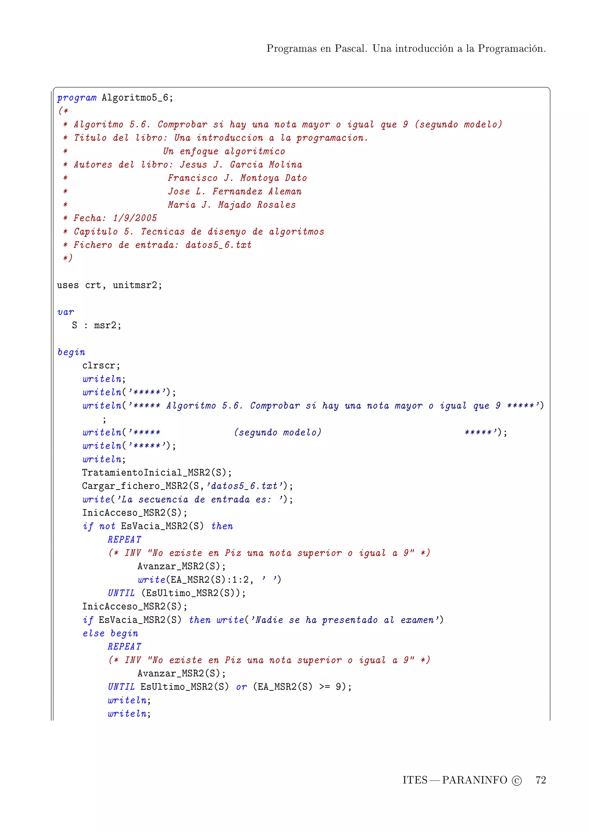 Programas en Pascal. Una introducción a la Programación.



§                                                                                               ¤
program elgoritmoS•TY
(*
 * Algoritmo 5.6. Comprobar si hay una nota mayor o igual que 9 (segundo modelo)
 * Titulo del libro: Una introduccion a la programacion.
 *                 Un enfoque algoritmico
 * Autores del libro: Jesus J. Garcia Molina
 *                  Francisco J. Montoya Dato
 *                  Jose L. Fernandez Aleman
 *                  Maria J. Majado Rosales
 * Fecha: 1/9/2005
 * Capitulo 5. Tecnicas de disenyo de algoritmos
 * Fichero de entrada: datos5_6.txt
 *)

uses ™rtD unitmsrPY

var
   ƒ X msrPY

begin
    ™lrs™rY
    writelnY
    writeln@'*****'AY
    writeln@'***** Algoritmo 5.6. Comprobar si hay una nota mayor o igual que 9 *****'A
        Y
    writeln@'*****              (segundo modelo)                        *****'AY
    writeln@'*****'AY
    writelnY
    „r—t—mientosni™i—l•wƒ‚P@ƒAY
    g—rg—r•fi™hero•wƒ‚P@ƒD'datos5_6.txt'AY
    write@'La secuencia de entrada es: 'AY
    sni™e™™eso•wƒ‚P@ƒAY
    if not is†—™i—•wƒ‚P@ƒA then
         REPEAT
         (* INV No existe en Piz una nota superior o igual a 9 *)
              ev—nz—r•wƒ‚P@ƒAY
              write@ie•wƒ‚P@ƒAXIXPD ' 'A
         UNTIL @is…ltimo•wƒ‚P@ƒAAY
    sni™e™™eso•wƒ‚P@ƒAY
    if is†—™i—•wƒ‚P@ƒA then write@'Nadie se ha presentado al examen'A
    else begin
         REPEAT
         (* INV No existe en Piz una nota superior o igual a 9 *)
              ev—nz—r•wƒ‚P@ƒAY
         UNTIL is…ltimo•wƒ‚P@ƒA or @ie•wƒ‚P@ƒA ba WAY
         writelnY
         writelnY




                                                                ITES  PARANINFO c        72
 