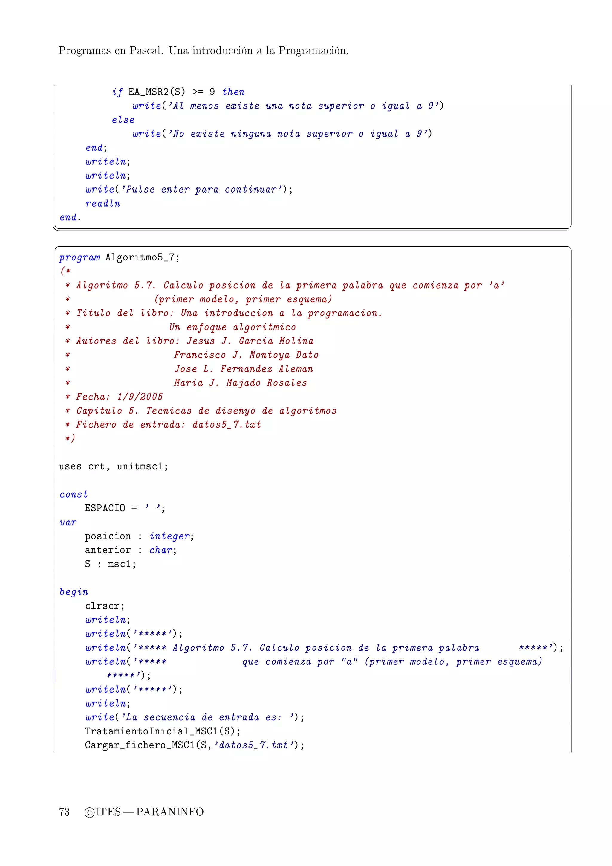 Programas en Pascal. Una introducción a la Programación.




           if ie•wƒ‚P@ƒA ba W then
               write@'Al menos existe una nota superior o igual a 9'A
           else
               write@'No existe ninguna nota superior o igual a 9'A
       endY
       writelnY
       writelnY
       write@'Pulse enter para continuar'AY
       readln
endF
¦
                                                                                          ¥
§                                                                                          ¤
program elgoritmoS•UY
(*
 * Algoritmo 5.7. Calculo posicion de la primera palabra que comienza por 'a'
 *              (primer modelo, primer esquema)
 * Titulo del libro: Una introduccion a la programacion.
 *                 Un enfoque algoritmico
 * Autores del libro: Jesus J. Garcia Molina
 *                  Francisco J. Montoya Dato
 *                  Jose L. Fernandez Aleman
 *                  Maria J. Majado Rosales
 * Fecha: 1/9/2005
 * Capitulo 5. Tecnicas de disenyo de algoritmos
 * Fichero de entrada: datos5_7.txt
 *)

uses ™rtD unitms™IY

const
    iƒ€egsy a ' 'Y
var
    posi™ion X integerY
    —nterior X charY
    ƒ X ms™IY

begin
    ™lrs™rY
    writelnY
    writeln@'*****'AY
    writeln@'***** Algoritmo 5.7. Calculo posicion de la primera palabra        *****'AY
    writeln@'*****              que comienza por a (primer modelo, primer esquema)
        *****'AY
    writeln@'*****'AY
    writelnY
    write@'La secuencia de entrada es: 'AY
    „r—t—mientosni™i—l•wƒgI@ƒAY
    g—rg—r•fi™hero•wƒgI@ƒD'datos5_7.txt'AY




73     c ITES  PARANINFO
 