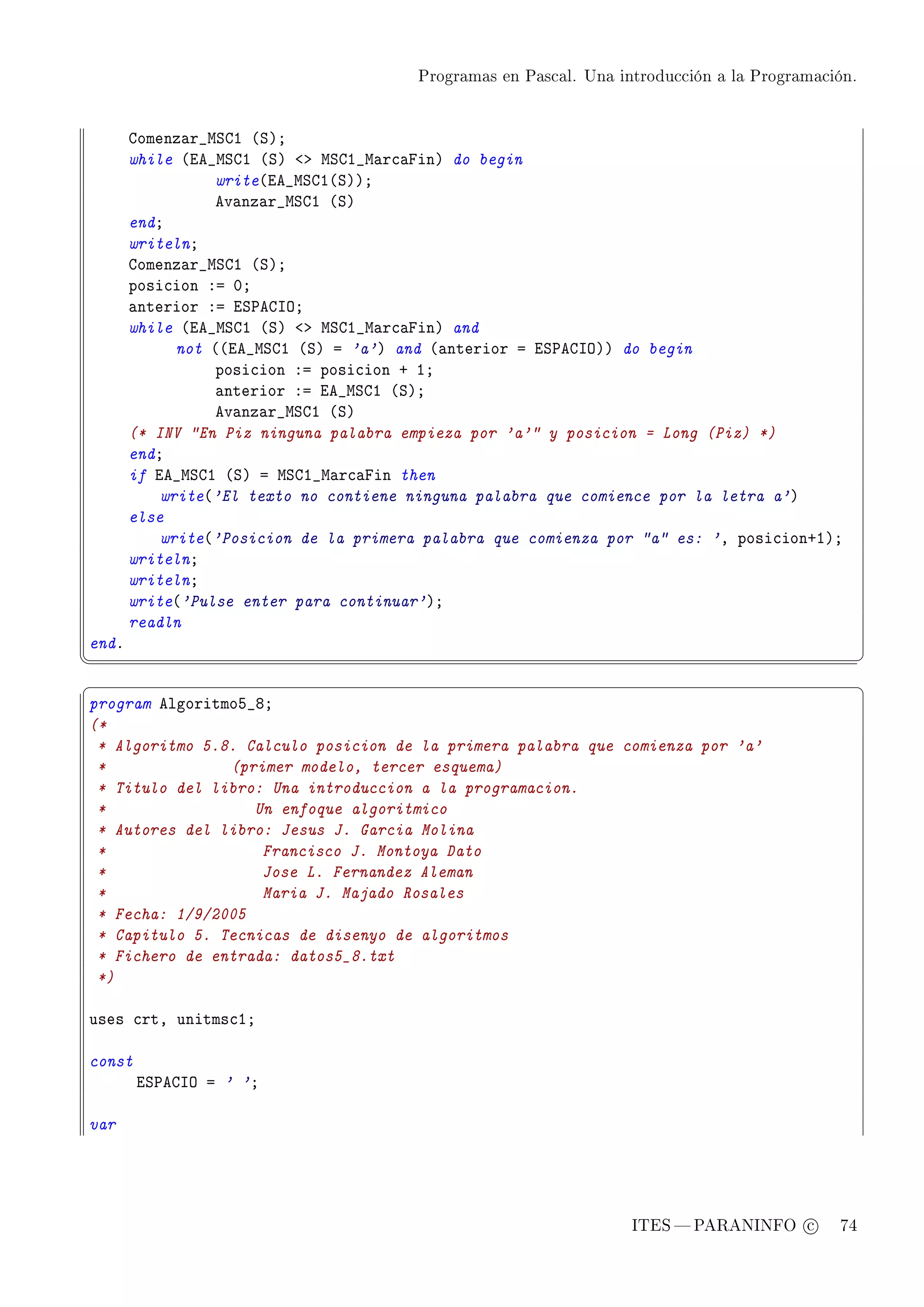 Programas en Pascal. Una introducción a la Programación.




       gomenz—r•wƒgI @ƒAY
       while @ie•wƒgI @ƒA `b wƒgI•w—r™—pinA do begin
                 write@ie•wƒgI@ƒAAY
                 ev—nz—r•wƒgI @ƒA
       endY
       writelnY
       gomenz—r•wƒgI @ƒAY
       posi™ion Xa HY
       —nterior Xa iƒ€egsyY
       while @ie•wƒgI @ƒA `b wƒgI•w—r™—pinA and
             not @@ie•wƒgI @ƒA a 'a'A and @—nterior a iƒ€egsyAA do begin
                 posi™ion Xa posi™ion C IY
                 —nterior Xa ie•wƒgI @ƒAY
                 ev—nz—r•wƒgI @ƒA
       (* INV En Piz ninguna palabra empieza por 'a' y posicion = Long (Piz) *)
       endY
       if ie•wƒgI @ƒA a wƒgI•w—r™—pin then
           write@'El texto no contiene ninguna palabra que comience por la letra a'A
       else
           write@'Posicion de la primera palabra que comienza por a es: 'D posi™ionCIAY
       writelnY
       writelnY
       write@'Pulse enter para continuar'AY
       readln
endF
¦
                                                                                                  ¥
§                                                                                                  ¤
program elgoritmoS•VY
(*
 * Algoritmo 5.8. Calculo posicion de la primera palabra que comienza por 'a'
 *              (primer modelo, tercer esquema)
 * Titulo del libro: Una introduccion a la programacion.
 *                 Un enfoque algoritmico
 * Autores del libro: Jesus J. Garcia Molina
 *                  Francisco J. Montoya Dato
 *                  Jose L. Fernandez Aleman
 *                  Maria J. Majado Rosales
 * Fecha: 1/9/2005
 * Capitulo 5. Tecnicas de disenyo de algoritmos
 * Fichero de entrada: datos5_8.txt
 *)

uses ™rtD unitms™IY

const
        iƒ€egsy a ' 'Y

var




                                                                   ITES  PARANINFO c        74
 