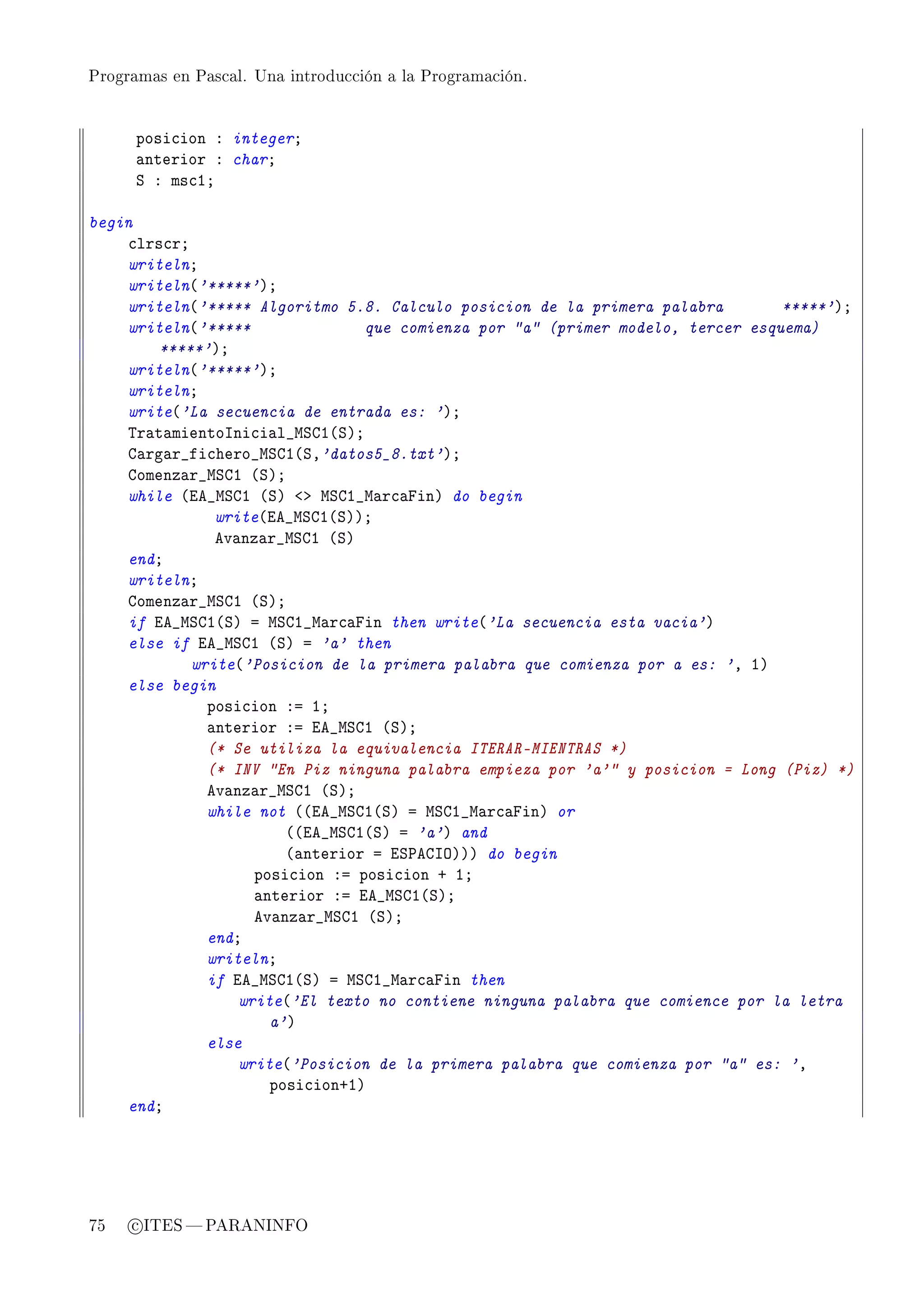 Programas en Pascal. Una introducción a la Programación.




      posi™ion X integerY
      —nterior X charY
      ƒ X ms™IY

begin
    ™lrs™rY
    writelnY
    writeln@'*****'AY
    writeln@'***** Algoritmo 5.8. Calculo posicion de la primera palabra         *****'AY
    writeln@'*****               que comienza por a (primer modelo, tercer esquema)
        *****'AY
    writeln@'*****'AY
    writelnY
    write@'La secuencia de entrada es: 'AY
    „r—t—mientosni™i—l•wƒgI@ƒAY
    g—rg—r•fi™hero•wƒgI@ƒD'datos5_8.txt'AY
    gomenz—r•wƒgI @ƒAY
    while @ie•wƒgI @ƒA `b wƒgI•w—r™—pinA do begin
               write@ie•wƒgI@ƒAAY
               ev—nz—r•wƒgI @ƒA
    endY
    writelnY
    gomenz—r•wƒgI @ƒAY
    if ie•wƒgI@ƒA a wƒgI•w—r™—pin then write@'La secuencia esta vacia'A
    else if ie•wƒgI @ƒA a 'a' then
            write@'Posicion de la primera palabra que comienza por a es: 'D IA
    else begin
              posi™ion Xa IY
              —nterior Xa ie•wƒgI @ƒAY
              (* Se utiliza la equivalencia ITERAR-MIENTRAS *)
              (* INV En Piz ninguna palabra empieza por 'a' y posicion = Long (Piz) *)
              ev—nz—r•wƒgI @ƒAY
              while not @@ie•wƒgI@ƒA a wƒgI•w—r™—pinA or
                        @@ie•wƒgI@ƒA a 'a'A and
                        @—nterior a iƒ€egsyAAA do begin
                    posi™ion Xa posi™ion C IY
                    —nterior Xa ie•wƒgI@ƒAY
                    ev—nz—r•wƒgI @ƒAY
              endY
              writelnY
              if ie•wƒgI@ƒA a wƒgI•w—r™—pin then
                  write@'El texto no contiene ninguna palabra que comience por la letra
                      a'A
              else
                  write@'Posicion de la primera palabra que comienza por a es: 'D
                      posi™ionCIA
    endY




75   c ITES  PARANINFO
 