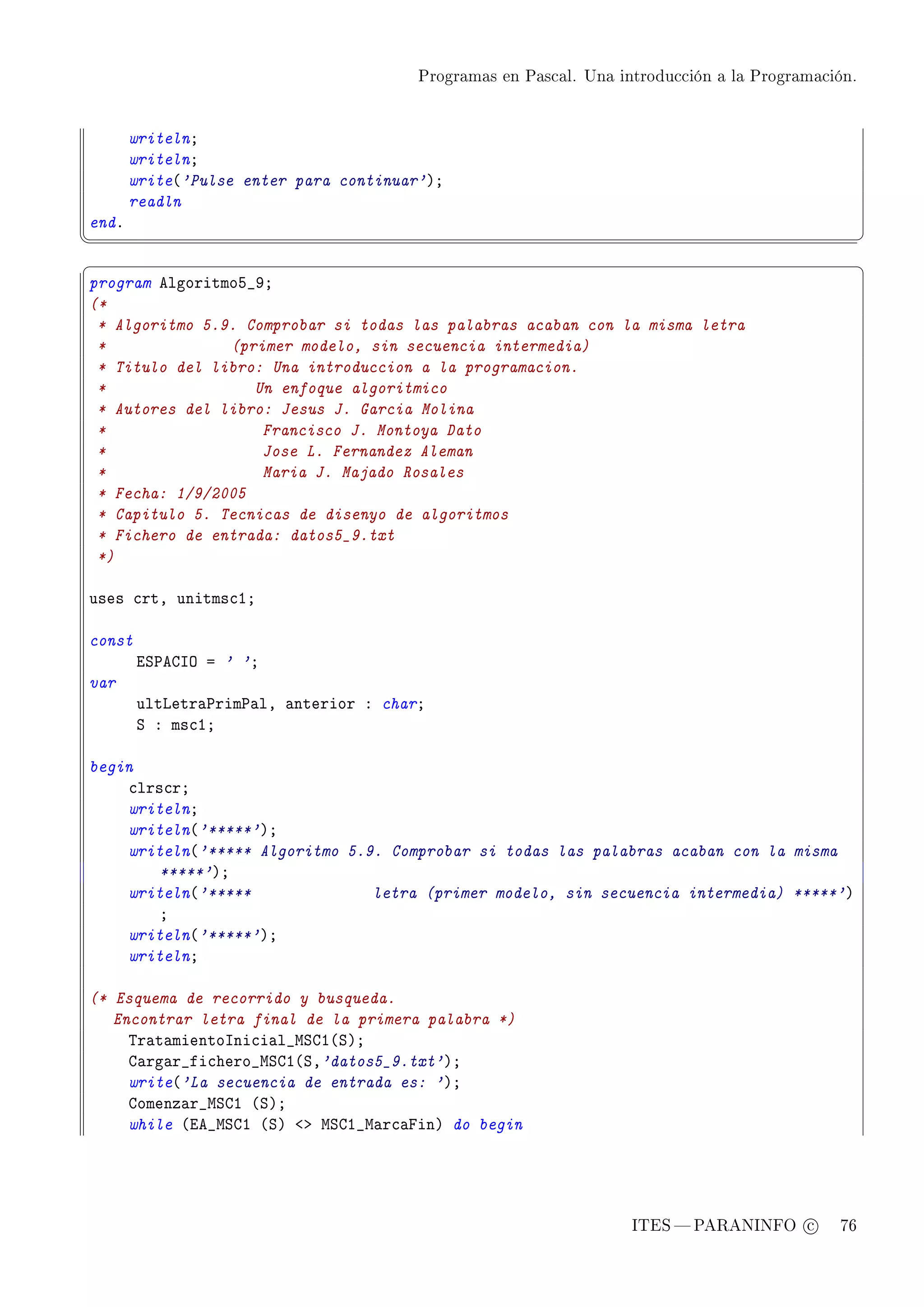 Programas en Pascal. Una introducción a la Programación.




       writelnY
       writelnY
       write@'Pulse enter para continuar'AY
       readln
endF
¦
                                                                                                  ¥
§                                                                                                  ¤
program elgoritmoS•WY
(*
 * Algoritmo 5.9. Comprobar si todas las palabras acaban con la misma letra
 *              (primer modelo, sin secuencia intermedia)
 * Titulo del libro: Una introduccion a la programacion.
 *                 Un enfoque algoritmico
 * Autores del libro: Jesus J. Garcia Molina
 *                  Francisco J. Montoya Dato
 *                  Jose L. Fernandez Aleman
 *                  Maria J. Majado Rosales
 * Fecha: 1/9/2005
 * Capitulo 5. Tecnicas de disenyo de algoritmos
 * Fichero de entrada: datos5_9.txt
 *)

uses ™rtD unitms™IY

const
        iƒ€egsy a ' 'Y
var
        ultvetr—€rim€—lD —nterior X charY
        ƒ X ms™IY

begin
    ™lrs™rY
    writelnY
    writeln@'*****'AY
    writeln@'***** Algoritmo 5.9. Comprobar si todas las palabras acaban con la misma
        *****'AY
    writeln@'*****              letra (primer modelo, sin secuencia intermedia) *****'A
        Y
    writeln@'*****'AY
    writelnY

(* Esquema de recorrido y busqueda.
   Encontrar letra final de la primera palabra *)
     „r—t—mientosni™i—l•wƒgI@ƒAY
     g—rg—r•fi™hero•wƒgI@ƒD'datos5_9.txt'AY
     write@'La secuencia de entrada es: 'AY
     gomenz—r•wƒgI @ƒAY
     while @ie•wƒgI @ƒA `b wƒgI•w—r™—pinA do begin




                                                                   ITES  PARANINFO c        76
 