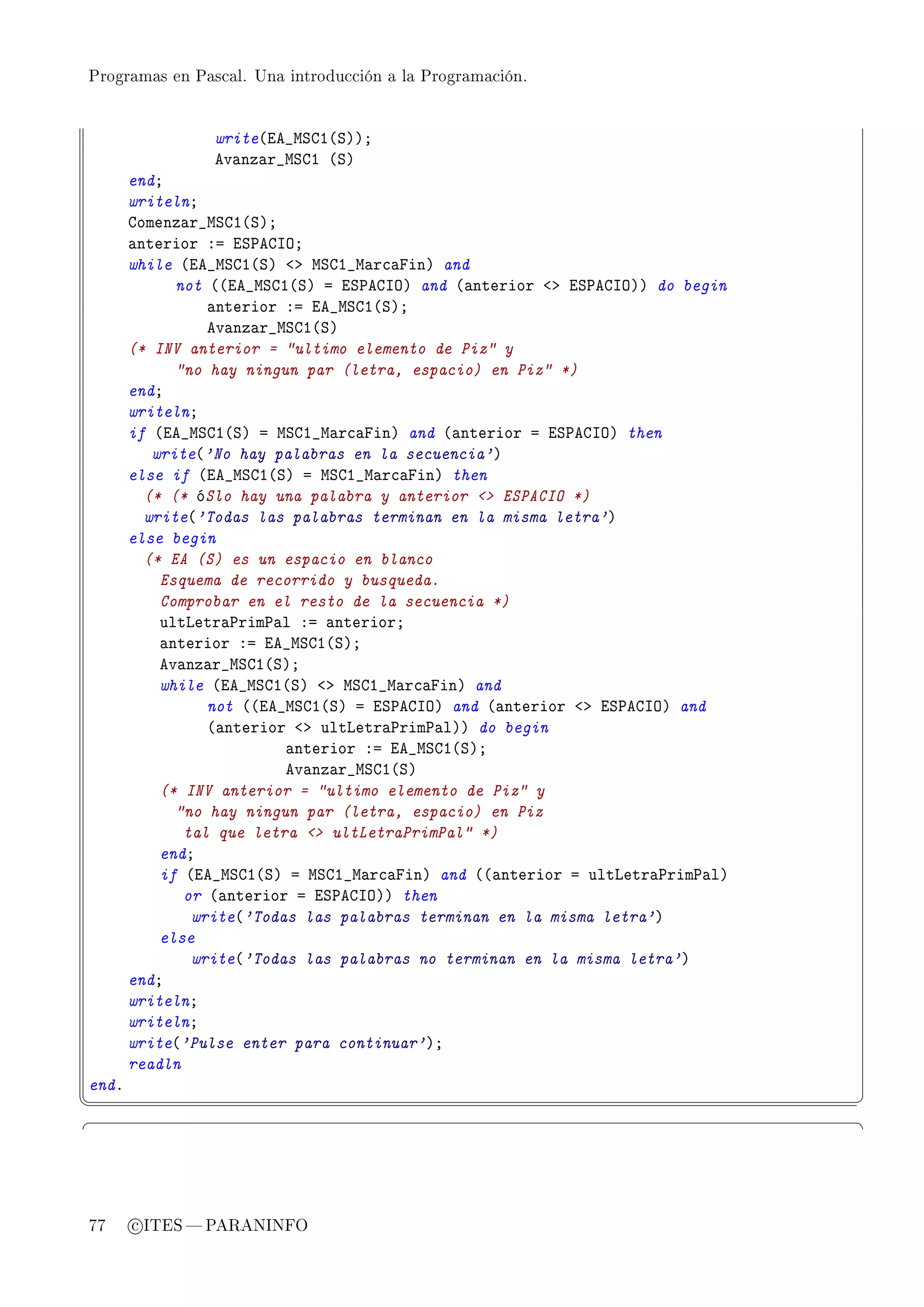 Programas en Pascal. Una introducción a la Programación.




                write@ie•wƒgI@ƒAAY
                ev—nz—r•wƒgI @ƒA
       endY
       writelnY
       gomenz—r•wƒgI@ƒAY
       —nterior Xa iƒ€egsyY
       while @ie•wƒgI@ƒA `b wƒgI•w—r™—pinA and
             not @@ie•wƒgI@ƒA a iƒ€egsyA and @—nterior `b iƒ€egsyAA do begin
                 —nterior Xa ie•wƒgI@ƒAY
                 ev—nz—r•wƒgI@ƒA
       (* INV anterior = ultimo elemento de Piz y
             no hay ningun par (letra, espacio) en Piz *)
       endY
       writelnY
       if @ie•wƒgI@ƒA a wƒgI•w—r™—pinA and @—nterior a iƒ€egsyA then
          write@'No hay palabras en la secuencia'A
       else if @ie•wƒgI@ƒA a wƒgI•w—r™—pinA then
         (* (* óSlo hay una palabra y anterior  ESPACIO *)
         write@'Todas las palabras terminan en la misma letra'A
       else begin
         (* EA (S) es un espacio en blanco
           Esquema de recorrido y busqueda.
           Comprobar en el resto de la secuencia *)
           ultvetr—€rim€—l Xa —nteriorY
           —nterior Xa ie•wƒgI@ƒAY
           ev—nz—r•wƒgI@ƒAY
           while @ie•wƒgI@ƒA `b wƒgI•w—r™—pinA and
                 not @@ie•wƒgI@ƒA a iƒ€egsyA and @—nterior `b iƒ€egsyA and
                 @—nterior `b ultvetr—€rim€—lAA do begin
                          —nterior Xa ie•wƒgI@ƒAY
                          ev—nz—r•wƒgI@ƒA
           (* INV anterior = ultimo elemento de Piz y
             no hay ningun par (letra, espacio) en Piz
              tal que letra  ultLetraPrimPal *)
           endY
           if @ie•wƒgI@ƒA a wƒgI•w—r™—pinA and @@—nterior a ultvetr—€rim€—lA
              or @—nterior a iƒ€egsyAA then
               write@'Todas las palabras terminan en la misma letra'A
           else
               write@'Todas las palabras no terminan en la misma letra'A
       endY
       writelnY
       writelnY
       write@'Pulse enter para continuar'AY
       readln
endF
¦
                                                                              ¥
§                                                                              ¤




77     c ITES  PARANINFO
 