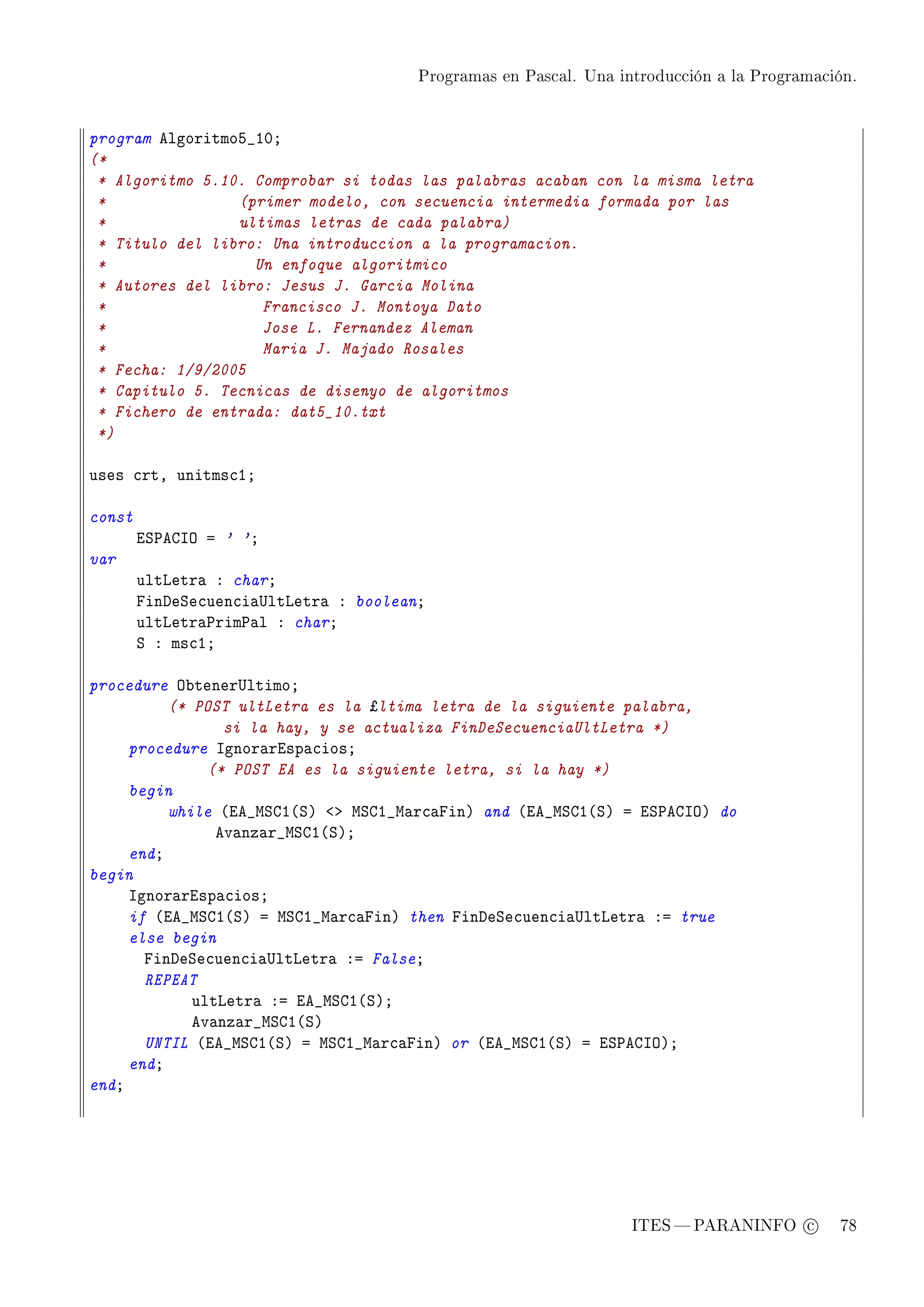 Programas en Pascal. Una introducción a la Programación.




program elgoritmoS•IHY
(*
 * Algoritmo 5.10. Comprobar si todas las palabras acaban con la misma letra
 *               (primer modelo, con secuencia intermedia formada por las
 *               ultimas letras de cada palabra)
 * Titulo del libro: Una introduccion a la programacion.
 *                 Un enfoque algoritmico
 * Autores del libro: Jesus J. Garcia Molina
 *                  Francisco J. Montoya Dato
 *                  Jose L. Fernandez Aleman
 *                  Maria J. Majado Rosales
 * Fecha: 1/9/2005
 * Capitulo 5. Tecnicas de disenyo de algoritmos
 * Fichero de entrada: dat5_10.txt
 *)

uses ™rtD unitms™IY

const
        iƒ€egsy a ' 'Y
var
        ultvetr— X charY
        pinheƒe™uen™i—…ltvetr— X booleanY
        ultvetr—€rim€—l X charY
        ƒ X ms™IY

procedure y˜tener…ltimoY
          (* POST ultLetra es la ¿ltima letra de la siguiente palabra,
                 si la hay, y se actualiza FinDeSecuenciaUltLetra *)
     procedure sgnor—risp—™iosY
               (* POST EA es la siguiente letra, si la hay *)
     begin
          while @ie•wƒgI@ƒA `b wƒgI•w—r™—pinA and @ie•wƒgI@ƒA a iƒ€egsyA do
                ev—nz—r•wƒgI@ƒAY
     endY
begin
     sgnor—risp—™iosY
     if @ie•wƒgI@ƒA a wƒgI•w—r™—pinA then pinheƒe™uen™i—…ltvetr— Xa true
     else begin
       pinheƒe™uen™i—…ltvetr— Xa FalseY
       REPEAT
             ultvetr— Xa ie•wƒgI@ƒAY
             ev—nz—r•wƒgI@ƒA
       UNTIL @ie•wƒgI@ƒA a wƒgI•w—r™—pinA or @ie•wƒgI@ƒA a iƒ€egsyAY
     endY
endY




                                                                   ITES  PARANINFO c        78
 