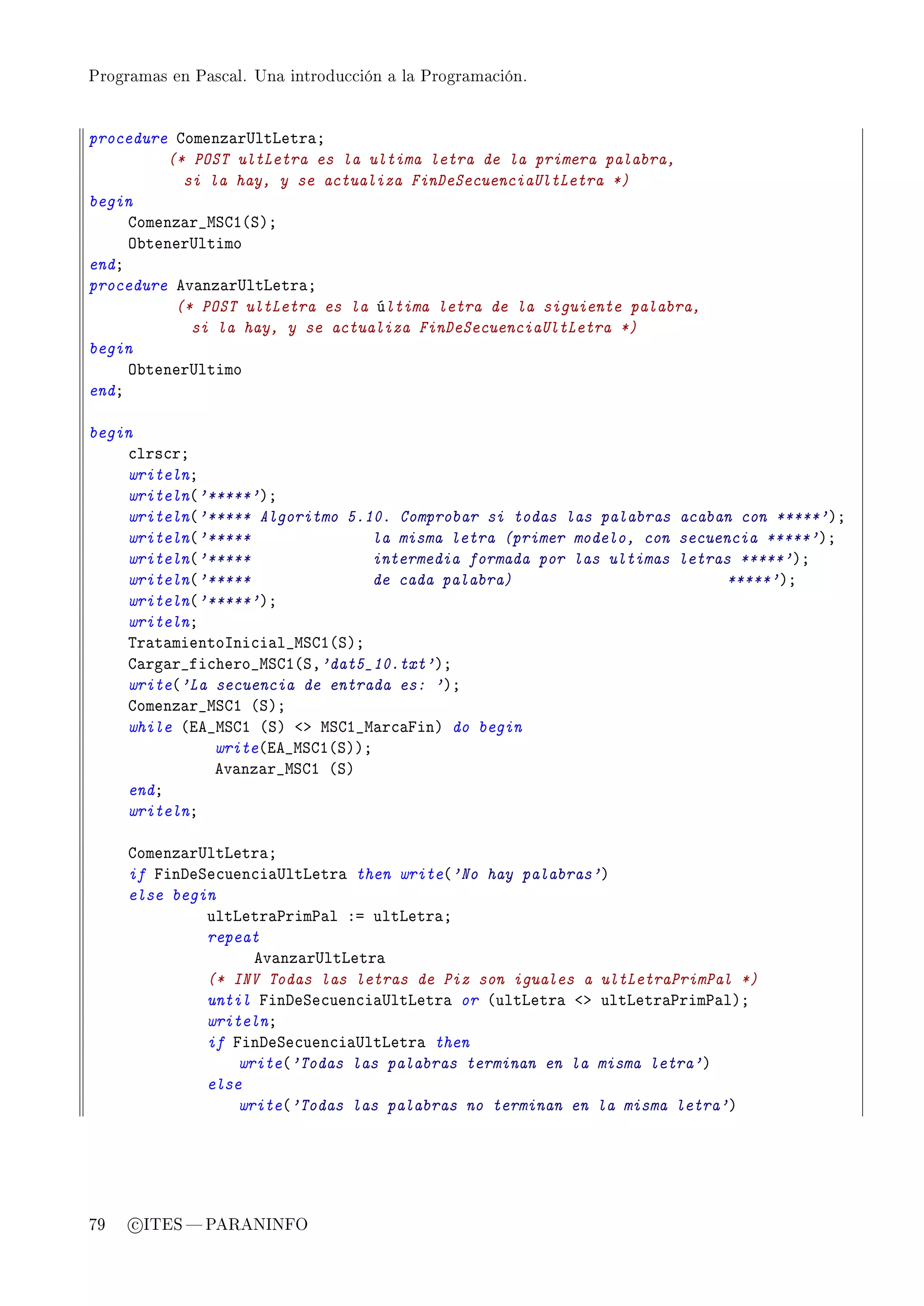 Programas en Pascal. Una introducción a la Programación.




procedure gomenz—r…ltvetr—Y
         (* POST ultLetra es la ultima letra de la primera palabra,
           si la hay, y se actualiza FinDeSecuenciaUltLetra *)
begin
     gomenz—r•wƒgI@ƒAY
     y˜tener…ltimo
endY
procedure ev—nz—r…ltvetr—Y
          (* POST ultLetra es la última letra de la siguiente palabra,
            si la hay, y se actualiza FinDeSecuenciaUltLetra *)
begin
     y˜tener…ltimo
endY

begin
    ™lrs™rY
    writelnY
    writeln@'*****'AY
    writeln@'***** Algoritmo 5.10. Comprobar si todas las palabras acaban con *****'AY
    writeln@'*****              la misma letra (primer modelo, con secuencia *****'AY
    writeln@'*****              intermedia formada por las ultimas letras *****'AY
    writeln@'*****              de cada palabra)                        *****'AY
    writeln@'*****'AY
    writelnY
    „r—t—mientosni™i—l•wƒgI@ƒAY
    g—rg—r•fi™hero•wƒgI@ƒD'dat5_10.txt'AY
    write@'La secuencia de entrada es: 'AY
    gomenz—r•wƒgI @ƒAY
    while @ie•wƒgI @ƒA `b wƒgI•w—r™—pinA do begin
              write@ie•wƒgI@ƒAAY
              ev—nz—r•wƒgI @ƒA
    endY
    writelnY

     gomenz—r…ltvetr—Y
     if pinheƒe™uen™i—…ltvetr— then write@'No hay palabras'A
     else begin
              ultvetr—€rim€—l Xa ultvetr—Y
              repeat
                    ev—nz—r…ltvetr—
              (* INV Todas las letras de Piz son iguales a ultLetraPrimPal *)
              until pinheƒe™uen™i—…ltvetr— or @ultvetr— `b ultvetr—€rim€—lAY
              writelnY
              if pinheƒe™uen™i—…ltvetr— then
                  write@'Todas las palabras terminan en la misma letra'A
              else
                  write@'Todas las palabras no terminan en la misma letra'A




79   c ITES  PARANINFO
 