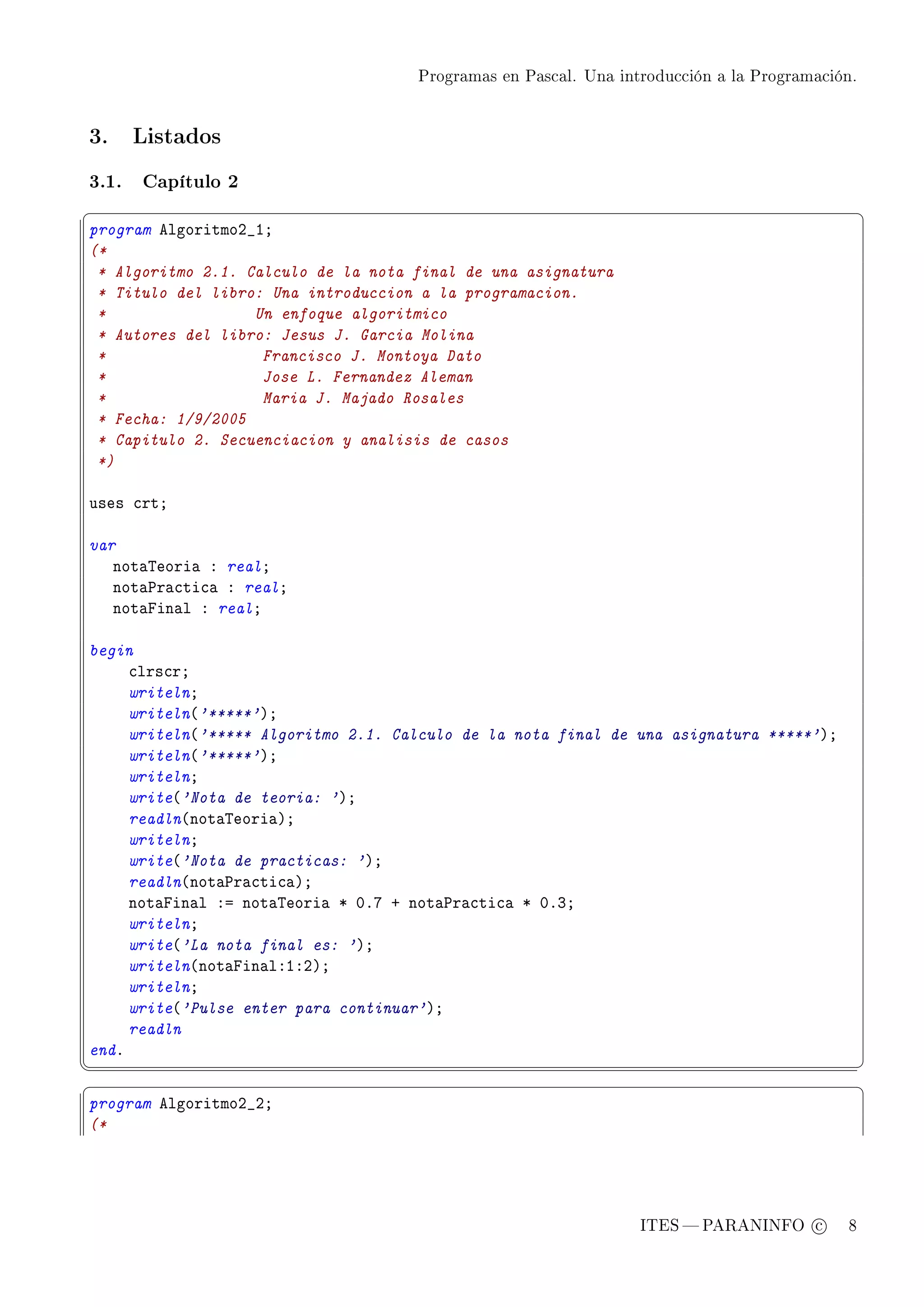 Programas en Pascal. Una introducción a la Programación.




3.     Listados


3.1.   Capítulo 2
§                                                                                               ¤
program elgoritmoP•IY
(*
 * Algoritmo 2.1. Calculo de la nota final de una asignatura
 * Titulo del libro: Una introduccion a la programacion.
 *                 Un enfoque algoritmico
 * Autores del libro: Jesus J. Garcia Molina
 *                  Francisco J. Montoya Dato
 *                  Jose L. Fernandez Aleman
 *                  Maria J. Majado Rosales
 * Fecha: 1/9/2005
 * Capitulo 2. Secuenciacion y analisis de casos
 *)

uses ™rtY

var
   not—„eori— X realY
   not—€r—™ti™— X realY
   not—pin—l X realY

begin
     ™lrs™rY
     writelnY
     writeln@'*****'AY
     writeln@'***** Algoritmo 2.1. Calculo de la nota final de una asignatura *****'AY
     writeln@'*****'AY
     writelnY
     write@'Nota de teoria: 'AY
     readln@not—„eori—AY
     writelnY
     write@'Nota de practicas: 'AY
     readln@not—€r—™ti™—AY
     not—pin—l Xa not—„eori— B HFU C not—€r—™ti™— B HFQY
     writelnY
     write@'La nota final es: 'AY
     writeln@not—pin—lXIXPAY
     writelnY
     write@'Pulse enter para continuar'AY
     readln
endF
¦
                                                                                               ¥
§                                                                                               ¤
program elgoritmoP•PY
(*




                                                                 ITES  PARANINFO c        8
 