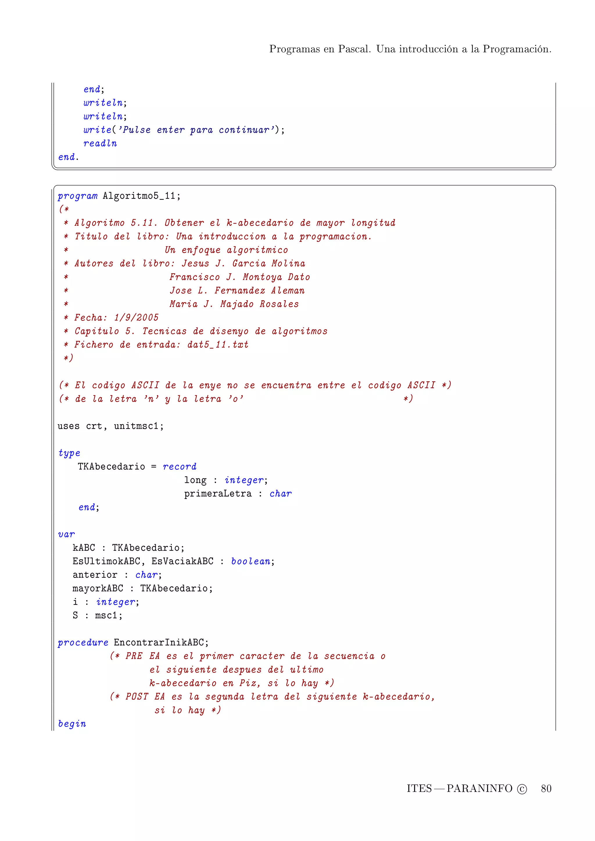 Programas en Pascal. Una introducción a la Programación.




       endY
       writelnY
       writelnY
       write@'Pulse enter para continuar'AY
       readln
endF
¦
                                                                                                  ¥
§                                                                                                  ¤
program elgoritmoS•IIY
(*
 * Algoritmo 5.11. Obtener el k-abecedario de mayor longitud
 * Titulo del libro: Una introduccion a la programacion.
 *                 Un enfoque algoritmico
 * Autores del libro: Jesus J. Garcia Molina
 *                  Francisco J. Montoya Dato
 *                  Jose L. Fernandez Aleman
 *                  Maria J. Majado Rosales
 * Fecha: 1/9/2005
 * Capitulo 5. Tecnicas de disenyo de algoritmos
 * Fichero de entrada: dat5_11.txt
 *)

(* El codigo ASCII de la enye no se encuentra entre el codigo ASCII *)
(* de la letra 'n' y la letra 'o'                            *)

uses ™rtD unitms™IY

type
    „ue˜e™ed—rio a record
                       long X integerY
                       primer—vetr— X char
    endY

var
   kefg X „ue˜e™ed—rioY
   is…ltimokefgD is†—™i—kefg X booleanY
   —nterior X charY
   m—yorkefg X „ue˜e™ed—rioY
   i X integerY
   ƒ X ms™IY

procedure in™ontr—rsnikefgY
         (* PRE EA es el primer caracter de la secuencia o
                el siguiente despues del ultimo
                k-abecedario en Piz, si lo hay *)
         (* POST EA es la segunda letra del siguiente k-abecedario,
                 si lo hay *)
begin




                                                                   ITES  PARANINFO c        80
 
