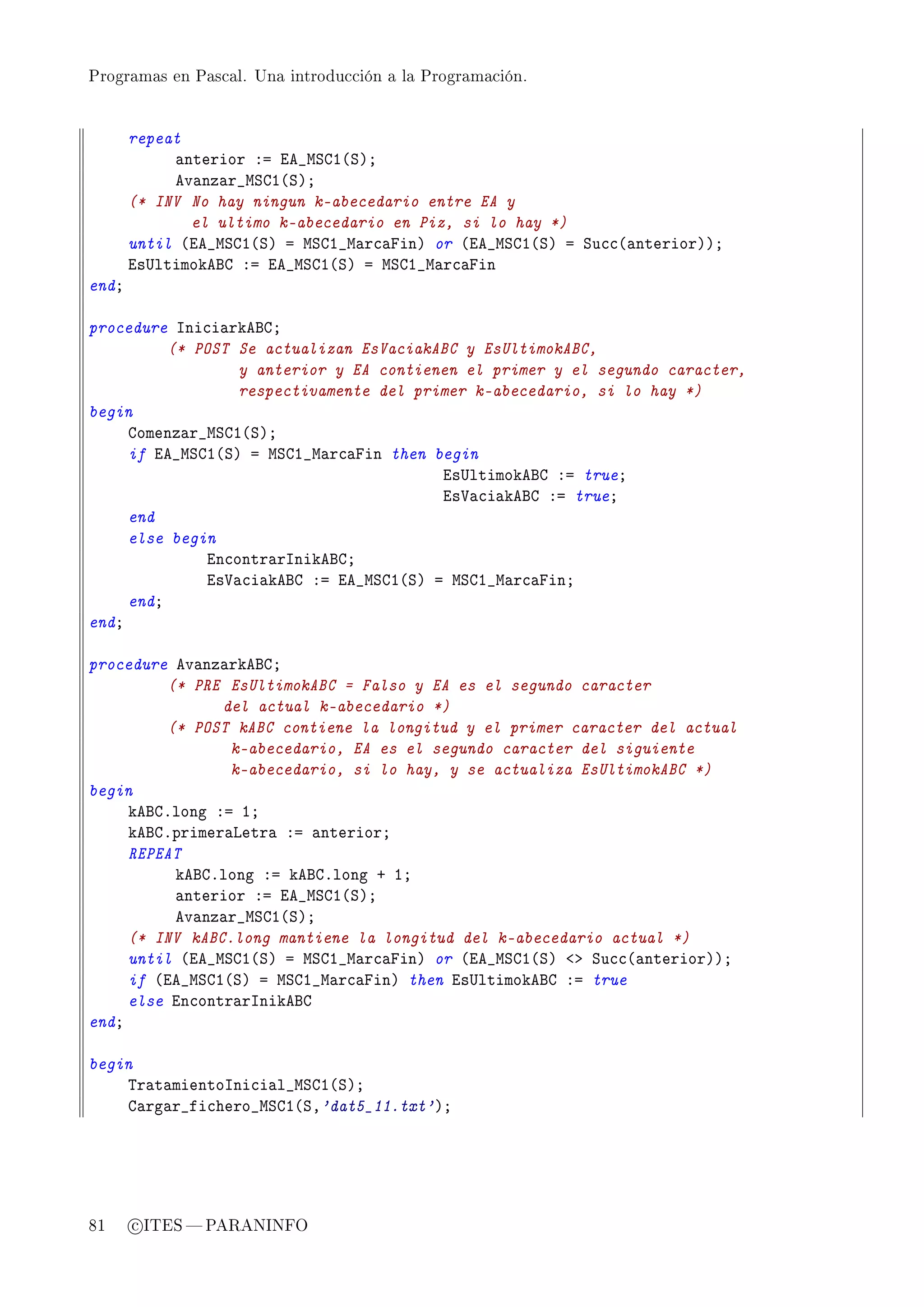 Programas en Pascal. Una introducción a la Programación.




       repeat
            —nterior Xa ie•wƒgI@ƒAY
            ev—nz—r•wƒgI@ƒAY
       (* INV No hay ningun k-abecedario entre EA y
              el ultimo k-abecedario en Piz, si lo hay *)
       until @ie•wƒgI@ƒA a wƒgI•w—r™—pinA or @ie•wƒgI@ƒA a ƒu™™@—nteriorAAY
       is…ltimokefg Xa ie•wƒgI@ƒA a wƒgI•w—r™—pin
endY

procedure sni™i—rkefgY
          (* POST Se actualizan EsVaciakABC y EsUltimokABC,
                  y anterior y EA contienen el primer y el segundo caracter,
                  respectivamente del primer k-abecedario, si lo hay *)
begin
     gomenz—r•wƒgI@ƒAY
     if ie•wƒgI@ƒA a wƒgI•w—r™—pin then begin
                                         is…ltimokefg Xa trueY
                                         is†—™i—kefg Xa trueY
     end
     else begin
              in™ontr—rsnikefgY
              is†—™i—kefg Xa ie•wƒgI@ƒA a wƒgI•w—r™—pinY
     endY
endY

procedure ev—nz—rkefgY
         (* PRE EsUltimokABC = Falso y EA es el segundo caracter
                del actual k-abecedario *)
         (* POST kABC contiene la longitud y el primer caracter del actual
                 k-abecedario, EA es el segundo caracter del siguiente
                 k-abecedario, si lo hay, y se actualiza EsUltimokABC *)
begin
     kefgFlong Xa IY
     kefgFprimer—vetr— Xa —nteriorY
     REPEAT
          kefgFlong Xa kefgFlong C IY
          —nterior Xa ie•wƒgI@ƒAY
          ev—nz—r•wƒgI@ƒAY
     (* INV kABC.long mantiene la longitud del k-abecedario actual *)
     until @ie•wƒgI@ƒA a wƒgI•w—r™—pinA or @ie•wƒgI@ƒA `b ƒu™™@—nteriorAAY
     if @ie•wƒgI@ƒA a wƒgI•w—r™—pinA then is…ltimokefg Xa true
     else in™ontr—rsnikefg
endY

begin
    „r—t—mientosni™i—l•wƒgI@ƒAY
    g—rg—r•fi™hero•wƒgI@ƒD'dat5_11.txt'AY




81     c ITES  PARANINFO
 