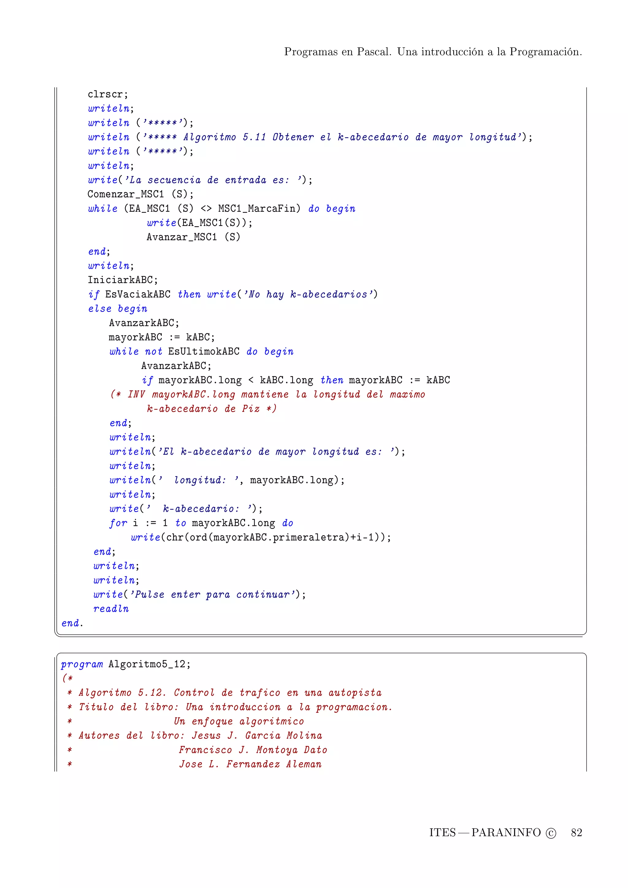 Programas en Pascal. Una introducción a la Programación.




       ™lrs™rY
       writelnY
       writeln @'*****'AY
       writeln @'***** Algoritmo 5.11 Obtener el k-abecedario de mayor longitud'AY
       writeln @'*****'AY
       writelnY
       write@'La secuencia de entrada es: 'AY
       gomenz—r•wƒgI @ƒAY
       while @ie•wƒgI @ƒA `b wƒgI•w—r™—pinA do begin
                  write@ie•wƒgI@ƒAAY
                  ev—nz—r•wƒgI @ƒA
       endY
       writelnY
       sni™i—rkefgY
       if is†—™i—kefg then write@'No hay k-abecedarios'A
       else begin
           ev—nz—rkefgY
           m—yorkefg Xa kefgY
           while not is…ltimokefg do begin
                 ev—nz—rkefgY
                 if m—yorkefgFlong ` kefgFlong then m—yorkefg Xa kefg
           (* INV mayorkABC.long mantiene la longitud del maximo
                  k-abecedario de Piz *)
           endY
           writelnY
           writeln@'El k-abecedario de mayor longitud es: 'AY
           writelnY
           writeln@' longitud: 'D m—yorkefgFlongAY
           writelnY
           write@' k-abecedario: 'AY
           for i Xa I to m—yorkefgFlong do
               write@™hr@ord@m—yorkefgFprimer—letr—ACiEIAAY
        endY
        writelnY
        writelnY
        write@'Pulse enter para continuar'AY
        readln
endF
¦
                                                                                                  ¥
§                                                                                                  ¤
program elgoritmoS•IPY
(*
 * Algoritmo 5.12. Control de trafico en una autopista
 * Titulo del libro: Una introduccion a la programacion.
 *                 Un enfoque algoritmico
 * Autores del libro: Jesus J. Garcia Molina
 *                  Francisco J. Montoya Dato
 *                  Jose L. Fernandez Aleman




                                                                   ITES  PARANINFO c        82
 