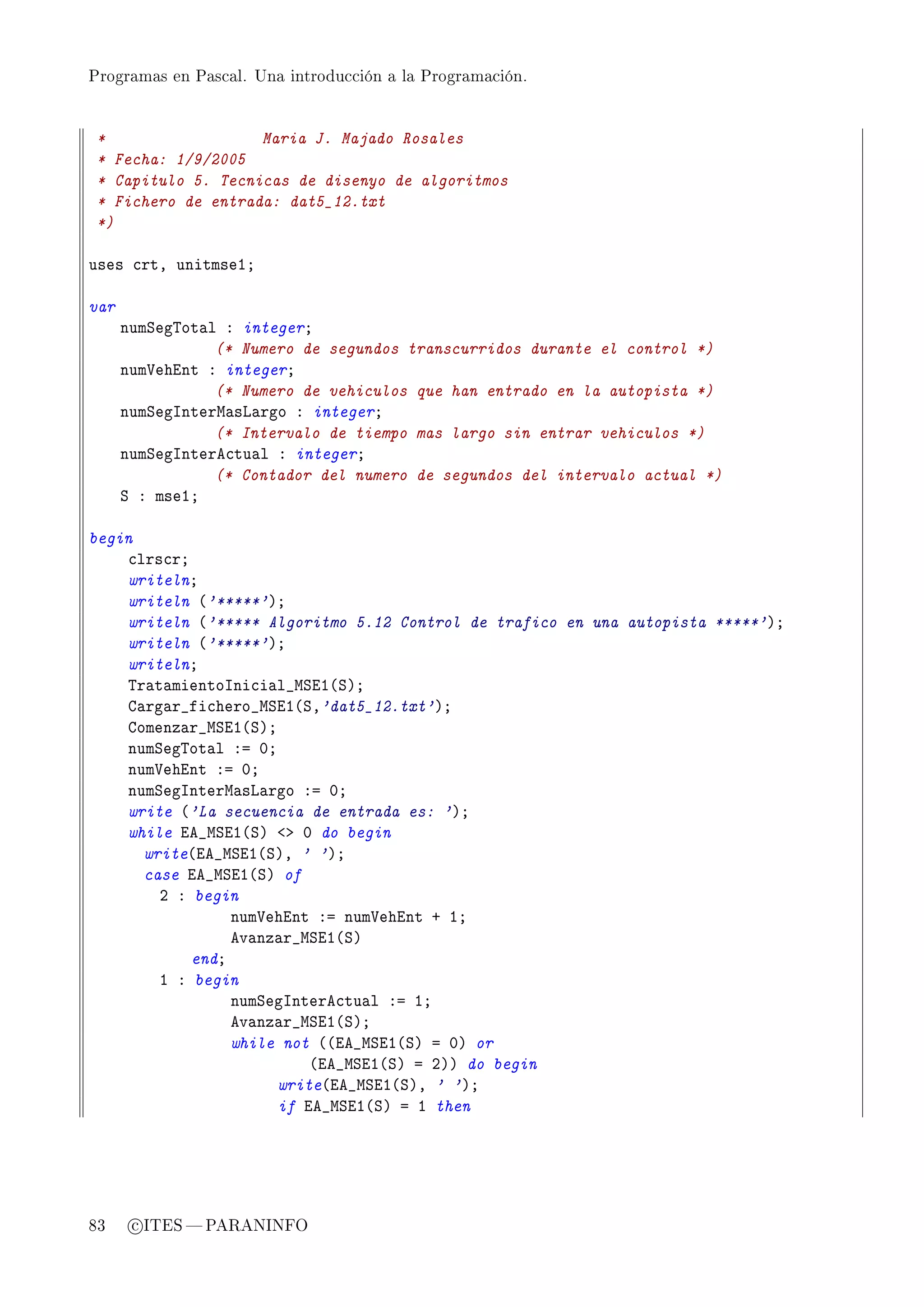 Programas en Pascal. Una introducción a la Programación.




 *                  Maria J. Majado Rosales
 * Fecha: 1/9/2005
 * Capitulo 5. Tecnicas de disenyo de algoritmos
 * Fichero de entrada: dat5_12.txt
 *)

uses ™rtD unitmseIY

var
      numƒeg„ot—l X integerY
                 (* Numero de segundos transcurridos durante el control *)
      num†ehint X integerY
                 (* Numero de vehiculos que han entrado en la autopista *)
      numƒegsnterw—sv—rgo X integerY
                 (* Intervalo de tiempo mas largo sin entrar vehiculos *)
      numƒegsntere™tu—l X integerY
                 (* Contador del numero de segundos del intervalo actual *)
      ƒ X mseIY

begin
    ™lrs™rY
    writelnY
    writeln @'*****'AY
    writeln @'***** Algoritmo 5.12 Control de trafico en una autopista *****'AY
    writeln @'*****'AY
    writelnY
    „r—t—mientosni™i—l•wƒiI@ƒAY
    g—rg—r•fi™hero•wƒiI@ƒD'dat5_12.txt'AY
    gomenz—r•wƒiI@ƒAY
    numƒeg„ot—l Xa HY
    num†ehint Xa HY
    numƒegsnterw—sv—rgo Xa HY
    write @'La secuencia de entrada es: 'AY
    while ie•wƒiI@ƒA `b H do begin
      write@ie•wƒiI@ƒAD ' 'AY
      case ie•wƒiI@ƒA of
        P X begin
                 num†ehint Xa num†ehint C IY
                 ev—nz—r•wƒiI@ƒA
            endY
        I X begin
                 numƒegsntere™tu—l Xa IY
                 ev—nz—r•wƒiI@ƒAY
                 while not @@ie•wƒiI@ƒA a HA or
                          @ie•wƒiI@ƒA a PAA do begin
                      write@ie•wƒiI@ƒAD ' 'AY
                      if ie•wƒiI@ƒA a I then




83     c ITES  PARANINFO
 