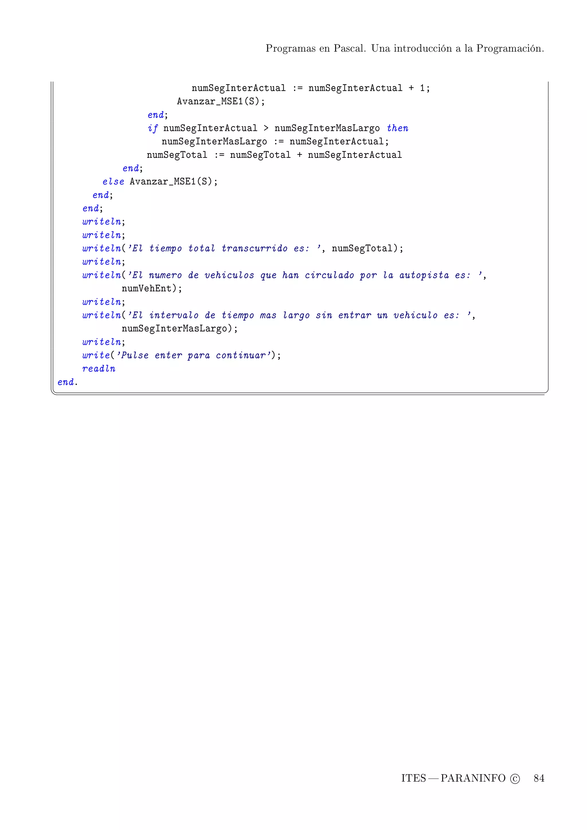 Programas en Pascal. Una introducción a la Programación.




                           numƒegsntere™tu—l Xa numƒegsntere™tu—l C IY
                        ev—nz—r•wƒiI@ƒAY
                  endY
                  if numƒegsntere™tu—l b numƒegsnterw—sv—rgo then
                     numƒegsnterw—sv—rgo Xa numƒegsntere™tu—lY
                  numƒeg„ot—l Xa numƒeg„ot—l C numƒegsntere™tu—l
               endY
           else ev—nz—r•wƒiI@ƒAY
         endY
       endY
       writelnY
       writelnY
       writeln@'El tiempo total transcurrido es: 'D numƒeg„ot—lAY
       writelnY
       writeln@'El numero de vehiculos que han circulado por la autopista es: 'D
               num†ehintAY
       writelnY
       writeln@'El intervalo de tiempo mas largo sin entrar un vehiculo es: 'D
               numƒegsnterw—sv—rgoAY
       writelnY
       write@'Pulse enter para continuar'AY
       readln
endF
¦
                                                                                                  ¥




                                                                   ITES  PARANINFO c        84
 