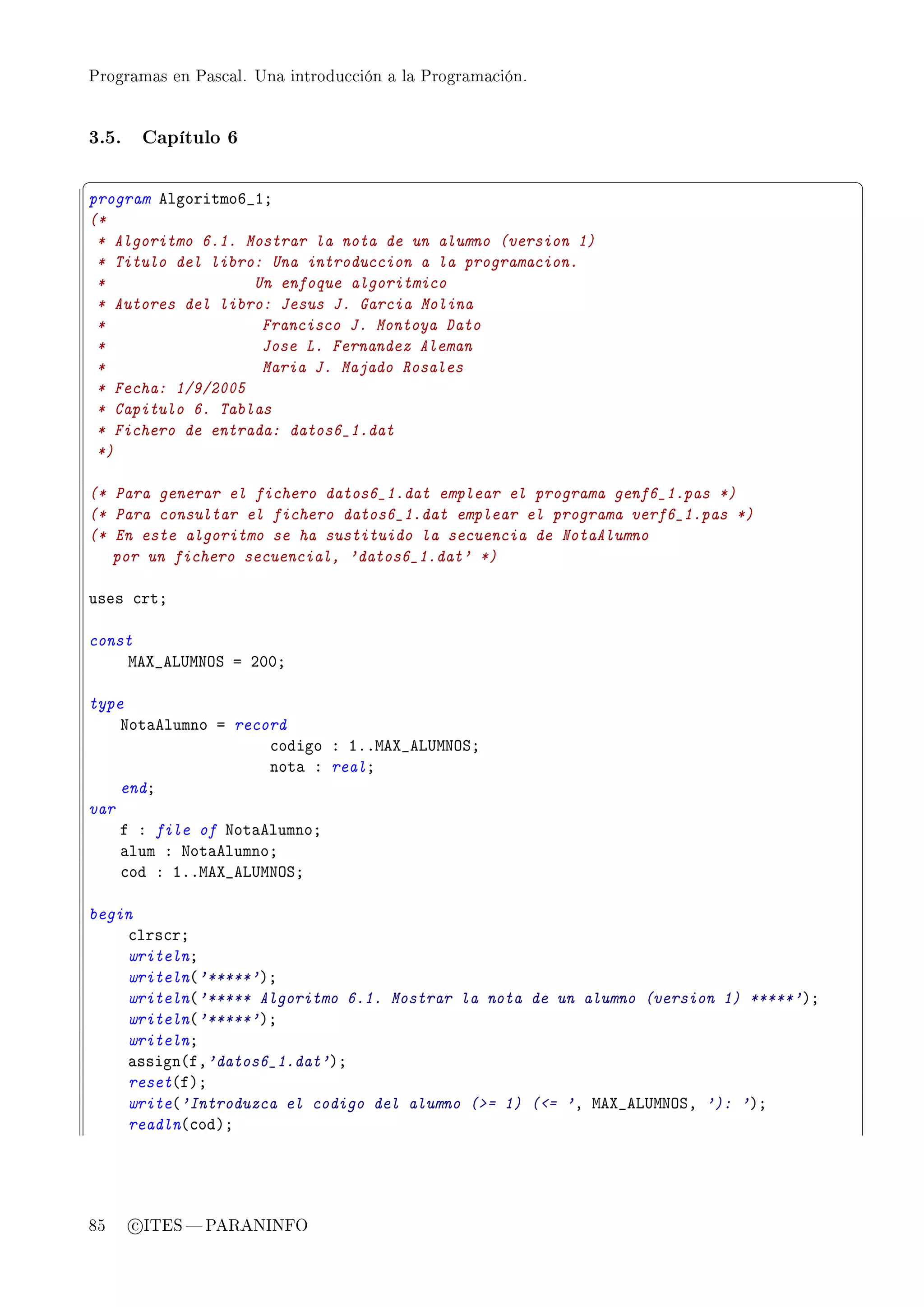 Programas en Pascal. Una introducción a la Programación.




3.5.    Capítulo 6

§                                                                                     ¤
program elgoritmoT•IY
(*
 * Algoritmo 6.1. Mostrar la nota de un alumno (version 1)
 * Titulo del libro: Una introduccion a la programacion.
 *                 Un enfoque algoritmico
 * Autores del libro: Jesus J. Garcia Molina
 *                  Francisco J. Montoya Dato
 *                  Jose L. Fernandez Aleman
 *                  Maria J. Majado Rosales
 * Fecha: 1/9/2005
 * Capitulo 6. Tablas
 * Fichero de entrada: datos6_1.dat
 *)

(* Para generar el fichero datos6_1.dat emplear el programa genf6_1.pas *)
(* Para consultar el fichero datos6_1.dat emplear el programa verf6_1.pas *)
(* En este algoritmo se ha sustituido la secuencia de NotaAlumno
   por un fichero secuencial, 'datos6_1.dat' *)

uses ™rtY

const
    weˆ•ev…wxyƒ a PHHY

type
    xot—elumno a record
                     ™odigo X IFFweˆ•ev…wxyƒY
                     not— X realY
    endY
var
    f X file of xot—elumnoY
    —lum X xot—elumnoY
    ™od X IFFweˆ•ev…wxyƒY

begin
    ™lrs™rY
    writelnY
    writeln@'*****'AY
    writeln@'***** Algoritmo 6.1. Mostrar la nota de un alumno (version 1) *****'AY
    writeln@'*****'AY
    writelnY
    —ssign@fD'datos6_1.dat'AY
    reset@fAY
    write@'Introduzca el codigo del alumno (= 1) (= 'D weˆ•ev…wxyƒD '): 'AY
    readln@™odAY




85     c ITES  PARANINFO
 