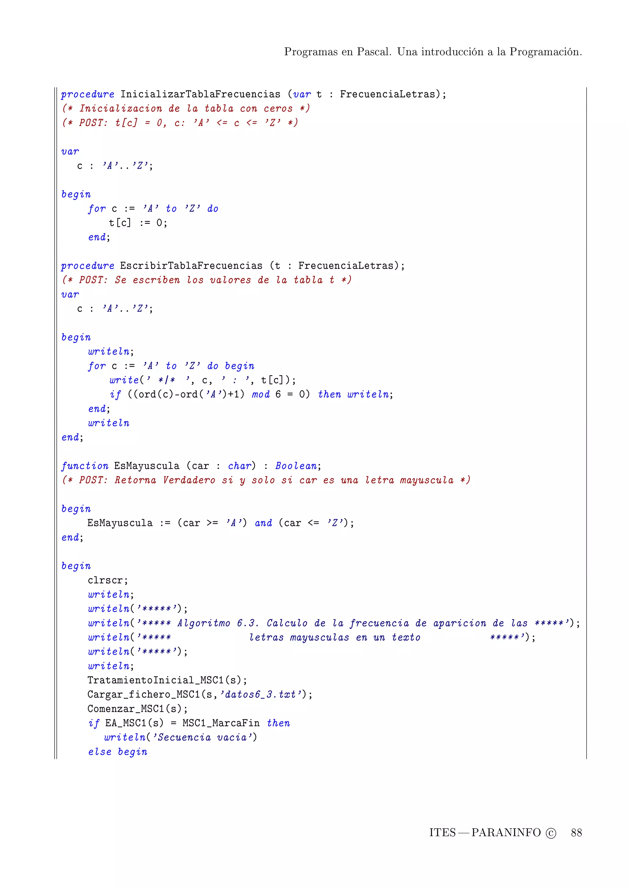 Programas en Pascal. Una introducción a la Programación.




procedure sni™i—liz—r„—˜l—pre™uen™i—s @var t X pre™uen™i—vetr—sAY
(* Inicializacion de la tabla con ceros *)
(* POST: t[c] = 0, c: 'A' = c = 'Z' *)

var
   ™ X 'A'FF'Z'Y

begin
    for ™ Xa 'A' to 'Z' do
        t‘™“ Xa HY
    endY

procedure is™ri˜ir„—˜l—pre™uen™i—s @t X pre™uen™i—vetr—sAY
(* POST: Se escriben los valores de la tabla t *)
var
   ™ X 'A'FF'Z'Y

begin
     writelnY
     for ™ Xa 'A' to 'Z' do begin
         write@' *|* 'D ™D ' : 'D t‘™“AY
         if @@ord@™AEord@'A'ACIA mod T a HA then writelnY
     endY
     writeln
endY

function isw—yus™ul— @™—r X charA X BooleanY
(* POST: Retorna Verdadero si y solo si car es una letra mayuscula *)

begin
     isw—yus™ul— Xa @™—r ba 'A'A and @™—r `a 'Z'AY
endY

begin
    ™lrs™rY
    writelnY
    writeln@'*****'AY
    writeln@'***** Algoritmo 6.3. Calculo de la frecuencia de aparicion de las *****'AY
    writeln@'*****              letras mayusculas en un texto          *****'AY
    writeln@'*****'AY
    writelnY
    „r—t—mientosni™i—l•wƒgI@sAY
    g—rg—r•fi™hero•wƒgI@sD'datos6_3.txt'AY
    gomenz—r•wƒgI@sAY
    if ie•wƒgI@sA a wƒgI•w—r™—pin then
       writeln@'Secuencia vacia'A
    else begin




                                                                 ITES  PARANINFO c        88
 