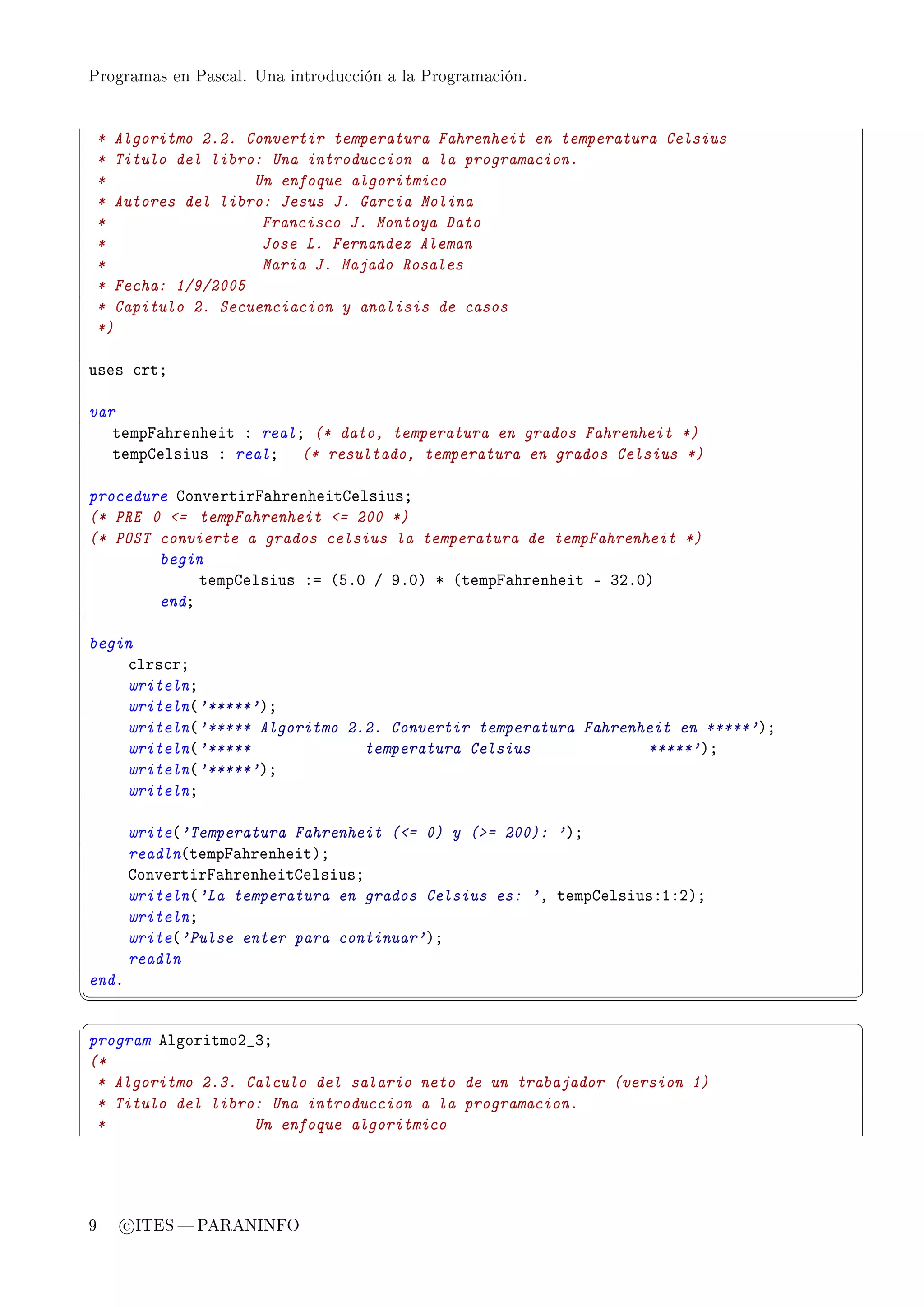 Programas en Pascal. Una introducción a la Programación.




    * Algoritmo 2.2. Convertir temperatura Fahrenheit en temperatura Celsius
    * Titulo del libro: Una introduccion a la programacion.
    *                 Un enfoque algoritmico
    * Autores del libro: Jesus J. Garcia Molina
    *                  Francisco J. Montoya Dato
    *                  Jose L. Fernandez Aleman
    *                  Maria J. Majado Rosales
    * Fecha: 1/9/2005
    * Capitulo 2. Secuenciacion y analisis de casos
    *)

uses ™rtY

var
   tempp—hrenheit X realY (* dato, temperatura en grados Fahrenheit *)
   tempgelsius X realY (* resultado, temperatura en grados Celsius *)

procedure gonvertirp—hrenheitgelsiusY
(* PRE 0 = tempFahrenheit = 200 *)
(* POST convierte a grados celsius la temperatura de tempFahrenheit *)
        begin
             tempgelsius Xa @SFH G WFHA B @tempp—hrenheit E QPFHA
        endY

begin
    ™lrs™rY
    writelnY
    writeln@'*****'AY
    writeln@'***** Algoritmo 2.2. Convertir temperatura Fahrenheit en *****'AY
    writeln@'*****             temperatura Celsius             *****'AY
    writeln@'*****'AY
    writelnY

       write@'Temperatura Fahrenheit (= 0) y (= 200): 'AY
       readln@tempp—hrenheitAY
       gonvertirp—hrenheitgelsiusY
       writeln@'La temperatura en grados Celsius es: 'D tempgelsiusXIXPAY
       writelnY
       write@'Pulse enter para continuar'AY
       readln
endF
¦
                                                                                ¥
§                                                                                ¤
program elgoritmoP•QY
(*
 * Algoritmo 2.3. Calculo del salario neto de un trabajador (version 1)
 * Titulo del libro: Una introduccion a la programacion.
 *                 Un enfoque algoritmico




9      c ITES  PARANINFO
 