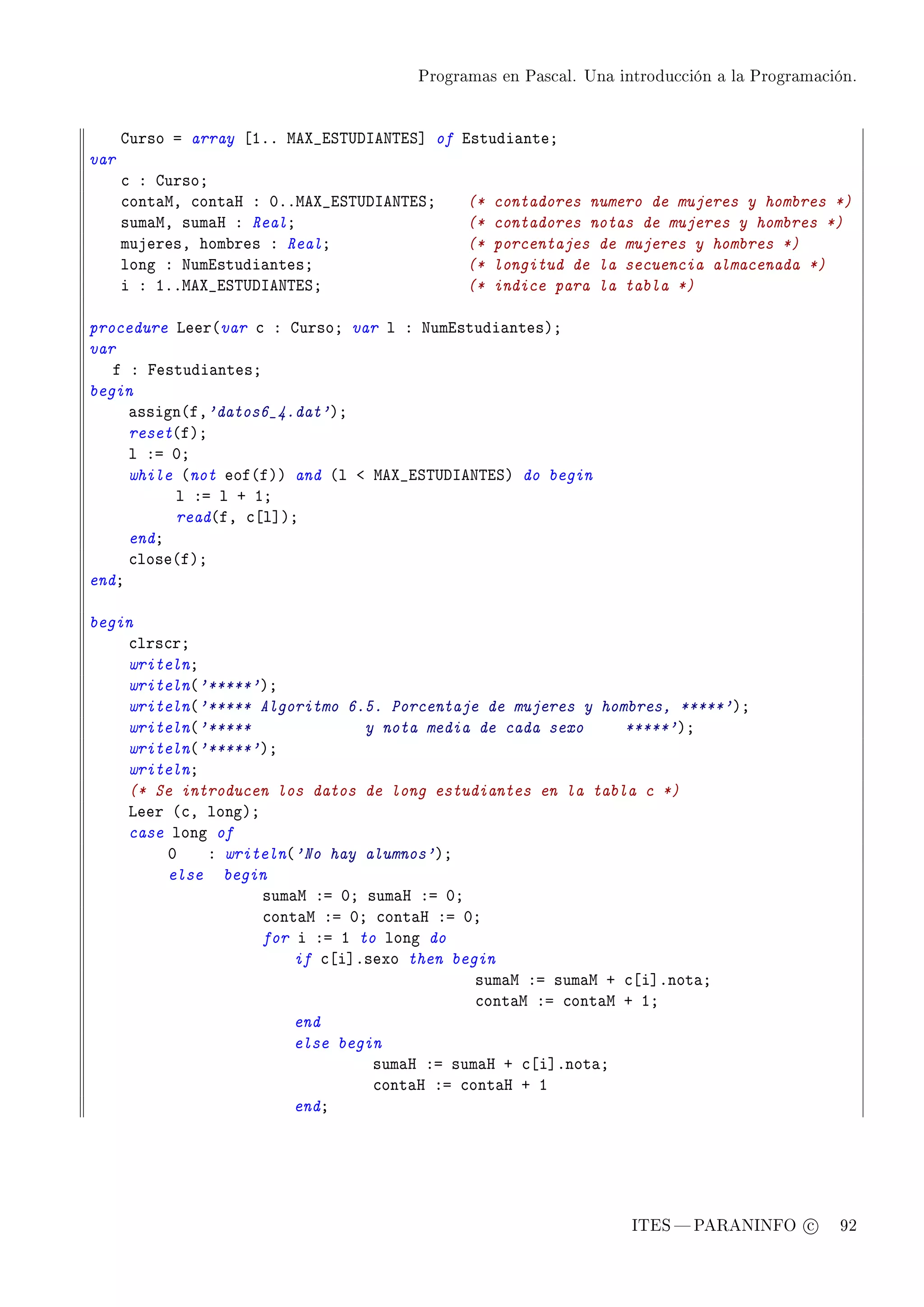 Programas en Pascal. Una introducción a la Programación.




      gurso a array ‘IFF weˆ•iƒ„…hsex„iƒ“ of istudi—nteY
var
      ™ X gursoY
      ™ont—wD ™ont—r X HFFweˆ•iƒ„…hsex„iƒY    (*   contadores numero de mujeres y hombres *)
      sum—wD sum—r X RealY                    (*   contadores notas de mujeres y hombres *)
      mujeresD hom˜res X RealY                (*   porcentajes de mujeres y hombres *)
      long X xumistudi—ntesY                  (*   longitud de la secuencia almacenada *)
      i X IFFweˆ•iƒ„…hsex„iƒY                 (*   indice para la tabla *)

procedure veer@var ™ X gursoY var l X xumistudi—ntesAY
var
   f X pestudi—ntesY
begin
     —ssign@fD'datos6_4.dat'AY
     reset@fAY
     l Xa HY
     while @not eof@fAA and @l ` weˆ•iƒ„…hsex„iƒA do begin
          l Xa l C IY
          read@fD ™‘l“AY
     endY
     ™lose@fAY
endY

begin
    ™lrs™rY
    writelnY
    writeln@'*****'AY
    writeln@'***** Algoritmo 6.5. Porcentaje de mujeres y hombres, *****'AY
    writeln@'*****              y nota media de cada sexo     *****'AY
    writeln@'*****'AY
    writelnY
    (* Se introducen los datos de long estudiantes en la tabla c *)
    veer @™D longAY
    case long of
        H    X writeln@'No hay alumnos'AY
        else begin
                    sum—w Xa HY sum—r Xa HY
                    ™ont—w Xa HY ™ont—r Xa HY
                    for i Xa I to long do
                        if ™‘i“Fsexo then begin
                                             sum—w Xa sum—w C ™‘i“Fnot—Y
                                             ™ont—w Xa ™ont—w C IY
                        end
                        else begin
                                 sum—r Xa sum—r C ™‘i“Fnot—Y
                                 ™ont—r Xa ™ont—r C I
                        endY




                                                                   ITES  PARANINFO c        92
 