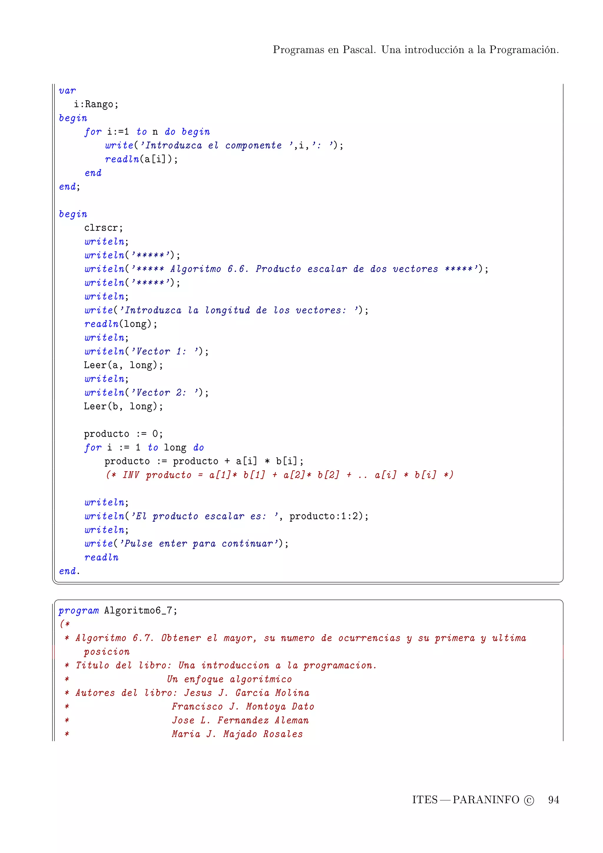 Programas en Pascal. Una introducción a la Programación.




var
   iX‚—ngoY
begin
     for iXaI to n do begin
         write@'Introduzca el componente 'DiD': 'AY
         readln@—‘i“AY
     end
endY

begin
    ™lrs™rY
    writelnY
    writeln@'*****'AY
    writeln@'***** Algoritmo 6.6. Producto escalar de dos vectores *****'AY
    writeln@'*****'AY
    writelnY
    write@'Introduzca la longitud de los vectores: 'AY
    readln@longAY
    writelnY
    writeln@'Vector 1: 'AY
    veer@—D longAY
    writelnY
    writeln@'Vector 2: 'AY
    veer@˜D longAY

       produ™to Xa HY
       for i Xa I to long do
           produ™to Xa produ™to C —‘i“ B ˜‘i“Y
           (* INV producto = a[1]* b[1] + a[2]* b[2] + .. a[i] * b[i] *)

       writelnY
       writeln@'El producto escalar es: 'D produ™toXIXPAY
       writelnY
       write@'Pulse enter para continuar'AY
       readln
endF
¦
                                                                                                  ¥
§                                                                                                  ¤
program elgoritmoT•UY
(*
 * Algoritmo 6.7. Obtener el mayor, su numero de ocurrencias y su primera y ultima
     posicion
 * Titulo del libro: Una introduccion a la programacion.
 *                 Un enfoque algoritmico
 * Autores del libro: Jesus J. Garcia Molina
 *                  Francisco J. Montoya Dato
 *                  Jose L. Fernandez Aleman
 *                  Maria J. Majado Rosales




                                                                   ITES  PARANINFO c        94
 