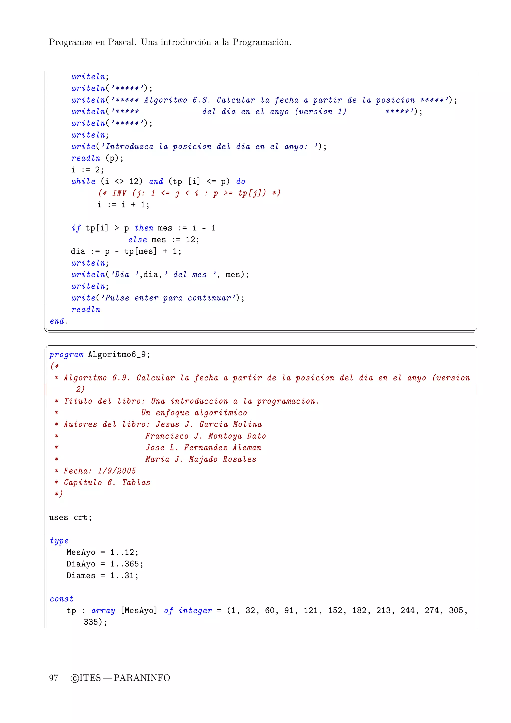 Programas en Pascal. Una introducción a la Programación.




       writelnY
       writeln@'*****'AY
       writeln@'***** Algoritmo 6.8. Calcular la fecha a partir de la posicion *****'AY
       writeln@'*****             del dia en el anyo (version 1)        *****'AY
       writeln@'*****'AY
       writelnY
       write@'Introduzca la posicion del dia en el anyo: 'AY
       readln @pAY
       i Xa PY
       while @i `b IPA and @tp ‘i“ `a pA do
            (* INV (j: 1 = j  i : p = tp[j]) *)
            i Xa i C IY

       if tp‘i“ b p then mes Xa i E I
                   else mes Xa IPY
       di— Xa p E tp‘mes“ C IY
       writelnY
       writeln@'Dia 'Ddi—D' del mes 'D mesAY
       writelnY
       write@'Pulse enter para continuar'AY
       readln
endF
¦
                                                                                         ¥
§                                                                                         ¤
program elgoritmoT•WY
(*
 * Algoritmo 6.9. Calcular la fecha a partir de la posicion del dia en el anyo (version
      2)
 * Titulo del libro: Una introduccion a la programacion.
 *                 Un enfoque algoritmico
 * Autores del libro: Jesus J. Garcia Molina
 *                  Francisco J. Montoya Dato
 *                  Jose L. Fernandez Aleman
 *                  Maria J. Majado Rosales
 * Fecha: 1/9/2005
 * Capitulo 6. Tablas
 *)

uses ™rtY

type
    weseyo a IFFIPY
    hi—eyo a IFFQTSY
    hi—mes a IFFQIY

const
    tp X array ‘weseyo“ of integer a @ID QPD THD WID IPID ISPD IVPD PIQD PRRD PURD QHSD
        QQSAY




97     c ITES  PARANINFO
 