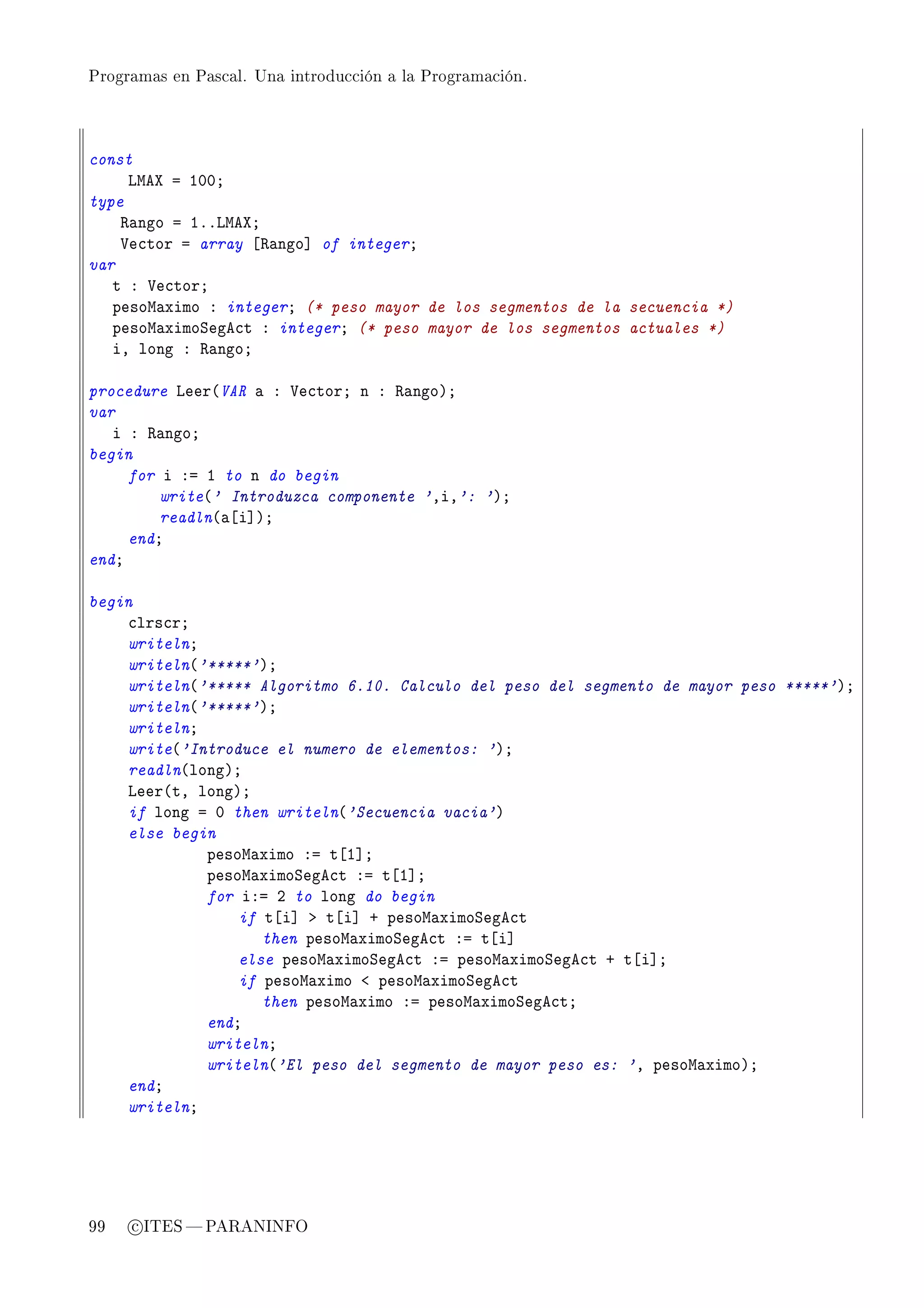 Programas en Pascal. Una introducción a la Programación.




const
     vweˆ a IHHY
type
    ‚—ngo a IFFvweˆY
    †e™tor a array ‘‚—ngo“ of integerY
var
   t X †e™torY
   pesow—ximo X integerY (* peso mayor de los segmentos de la secuencia *)
   pesow—ximoƒege™t X integerY (* peso mayor de los segmentos actuales *)
   iD long X ‚—ngoY

procedure veer@VAR — X †e™torY n X ‚—ngoAY
var
   i X ‚—ngoY
begin
     for i Xa I to n do begin
         write@' Introduzca componente 'DiD': 'AY
         readln@—‘i“AY
     endY
endY

begin
    ™lrs™rY
    writelnY
    writeln@'*****'AY
    writeln@'***** Algoritmo 6.10. Calculo del peso del segmento de mayor peso *****'AY
    writeln@'*****'AY
    writelnY
    write@'Introduce el numero de elementos: 'AY
    readln@longAY
    veer@tD longAY
    if long a H then writeln@'Secuencia vacia'A
    else begin
             pesow—ximo Xa t‘I“Y
             pesow—ximoƒege™t Xa t‘I“Y
             for iXa P to long do begin
                 if t‘i“ b t‘i“ C pesow—ximoƒege™t
                    then pesow—ximoƒege™t Xa t‘i“
                 else pesow—ximoƒege™t Xa pesow—ximoƒege™t C t‘i“Y
                 if pesow—ximo ` pesow—ximoƒege™t
                    then pesow—ximo Xa pesow—ximoƒege™tY
             endY
             writelnY
             writeln@'El peso del segmento de mayor peso es: 'D pesow—ximoAY
    endY
    writelnY




99   c ITES  PARANINFO
 
