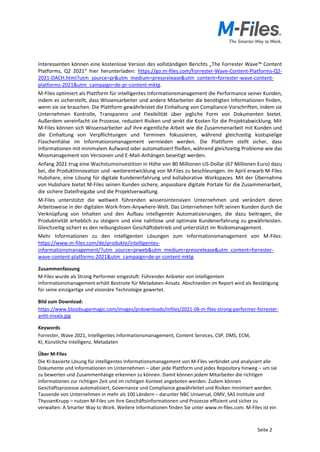 Seite 2
Interessenten können eine kostenlose Version des vollständigen Berichts „The Forrester Wave™ Content
Platforms, Q2 2021“ hier herunterladen: https://go.m-files.com/Forrester-Wave-Content-Platforms-Q2-
2021-DACH.html?utm_source=pr&utm_medium=pressrelease&utm_content=forrester-wave-content-
platforms-2021&utm_campaign=de-pr-content-mktg.
M-Files optimiert als Plattform für intelligentes Informationsmanagement die Performance seiner Kunden,
indem es sicherstellt, dass Wissensarbeiter und andere Mitarbeiter die benötigten Informationen finden,
wenn sie sie brauchen. Die Plattform gewährleistet die Einhaltung von Compliance-Vorschriften, indem sie
Unternehmen Kontrolle, Transparenz und Flexibilität über jegliche Form von Dokumenten bietet.
Außerdem vereinfacht sie Prozesse, reduziert Risiken und senkt die Kosten für die Projektabwicklung. Mit
M-Files können sich Wissensarbeiter auf ihre eigentliche Arbeit wie die Zusammenarbeit mit Kunden und
die Einhaltung von Verpflichtungen und Terminen fokussieren, während gleichzeitig kostspielige
Flaschenhälse im Informationsmanagement vermieden werden. Die Plattform stellt sicher, dass
Informationen mit minimalem Aufwand oder automatisiert fließen, während gleichzeitig Probleme wie das
Missmanagement von Versionen und E-Mail-Anhängen beseitigt werden.
Anfang 2021 trug eine Wachstumsinvestition in Höhe von 80 Millionen US-Dollar (67 Millionen Euro) dazu
bei, die Produktinnovation und -weiterentwicklung von M-Files zu beschleunigen. Im April erwarb M-Files
Hubshare, eine Lösung für digitale Kundenerfahrung und kollaborative Workspaces. Mit der Übernahme
von Hubshare bietet M-Files seinen Kunden sichere, anpassbare digitale Portale für die Zusammenarbeit,
die sichere Dateifreigabe und die Projektverwaltung.
M-Files unterstützt die weltweit führenden wissensintensiven Unternehmen und verändert deren
Arbeitsweise in der digitalen Work-from-Anywhere-Welt. Das Unternehmen hilft seinen Kunden durch die
Verknüpfung von Inhalten und den Aufbau intelligenter Automatisierungen, die dazu beitragen, die
Produktivität erheblich zu steigern und eine nahtlose und optimale Kundenerfahrung zu gewährleisten.
Gleichzeitig sichert es den reibungslosen Geschäftsbetrieb und unterstützt im Risikomanagement.
Mehr Informationen zu den intelligenten Lösungen zum Informationsmanagement von M-Files:
https://www.m-files.com/de/produkte/intelligentes-
informationsmanagement/?utm_source=prweb&utm_medium=pressrelease&utm_content=forrester-
wave-content-platforms-2021&utm_campaign=de-pr-content-mktg
Zusammenfassung
M-Files wurde als Strong Performer eingestuft. Führender Anbieter von intelligentem
Informationsmanagement erhält Bestnote für Metadaten-Ansatz. Abschneiden im Report wird als Bestätigung
für seine einzigartige und visionäre Technologie gewertet.
Bild zum Download:
https://www.bloodsugarmagic.com/images/prdownloads/mfiles/2021-06-m-files-strong-performer-forrester-
antti-nivala.jpg
Keywords
Forrester, Wave 2021, Intelligentes Informationsmanagement, Content Services, CSP, DMS, ECM,
KI, Künstliche Intelligenz, Metadaten
Über M-Files
Die KI-basierte Lösung für intelligentes Informationsmanagement von M-Files verbindet und analysiert alle
Dokumente und Informationen im Unternehmen – über jede Plattform und jedes Repository hinweg – um sie
zu bewerten und Zusammenhänge erkennen zu können. Damit können jedem Mitarbeiter die richtigen
Informationen zur richtigen Zeit und im richtigen Kontext angeboten werden. Zudem können
Geschäftsprozesse automatisiert, Governance und Compliance gewährleitet und Risiken minimiert werden.
Tausende von Unternehmen in mehr als 100 Ländern – darunter NBC Universal, OMV, SAS Institute und
ThyssenKrupp – nutzen M-Files um ihre Geschäftsinformationen und Prozesse effizient und sicher zu
verwalten: A Smarter Way to Work. Weitere Informationen finden Sie unter www.m-files.com. M-Files ist ein
 