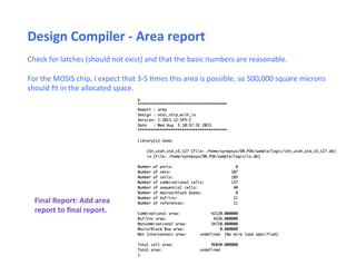 Check	
  for	
  latches	
  (should	
  not	
  exist)	
  and	
  that	
  the	
  basic	
  numbers	
  are	
  reasonable.	
  
	
  
For	
  the	
  MOSIS	
  chip,	
  I	
  expect	
  that	
  3-­‐5	
  Emes	
  this	
  area	
  is	
  possible,	
  so	
  500,000	
  square	
  microns	
  
should	
  ﬁt	
  in	
  the	
  allocated	
  space.	
  
Design	
  Compiler	
  -­‐	
  Area	
  report	
  
Final	
  Report:	
  Add	
  area	
  
report	
  to	
  ﬁnal	
  report.	
  
	
  
 