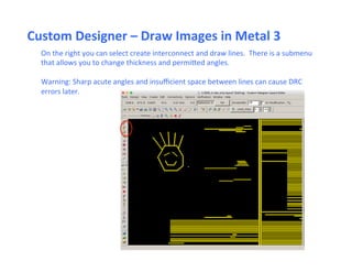 Custom	
  Designer	
  –	
  Draw	
  Images	
  in	
  Metal	
  3	
  
On	
  the	
  right	
  you	
  can	
  select	
  create	
  interconnect	
  and	
  draw	
  lines.	
  	
  There	
  is	
  a	
  submenu	
  
that	
  allows	
  you	
  to	
  change	
  thickness	
  and	
  permiped	
  angles.	
  
	
  
Warning:	
  Sharp	
  acute	
  angles	
  and	
  insuﬃcient	
  space	
  between	
  lines	
  can	
  cause	
  DRC	
  
errors	
  later.	
  	
  	
  
 