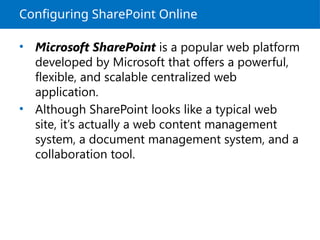 Configuring SharePoint Online
• Microsoft SharePoint is a popular web platform
developed by Microsoft that offers a powerful,
flexible, and scalable centralized web
application.
• Although SharePoint looks like a typical web
site, it’s actually a web content management
system, a document management system, and a
collaboration tool.
 