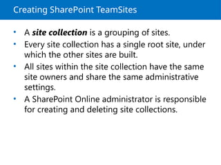Creating SharePoint TeamSites
• A site collection is a grouping of sites.
• Every site collection has a single root site, under
which the other sites are built.
• All sites within the site collection have the same
site owners and share the same administrative
settings.
• A SharePoint Online administrator is responsible
for creating and deleting site collections.
 