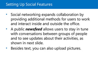 Setting Up Social Features
• Social networking expands collaboration by
providing additional methods for users to work
and interact inside and outside the office.
• A public newsfeed allows users to stay in tune
with conversations between groups of people
and to see updates about their activities, as
shown in next slide.
• Besides text, you can also upload pictures.
 