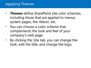 Applying Themes
• Themes define SharePoint site color schemes,
including those that are applied to menus,
system pages, the ribbon, etc.
• You can choose a color scheme that
complements the look and feel of your
company's web page.
• By clicking the Site tab, you can change the
look, edit the title, and change the logo.
 