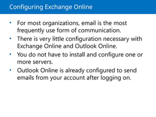Configuring Exchange Online
• For most organizations, email is the most
frequently use form of communication.
• There is very little configuration necessary with
Exchange Online and Outlook Online.
• You do not have to install and configure one or
more servers.
• Outlook Online is already configured to send
emails from your account after logging on.
 