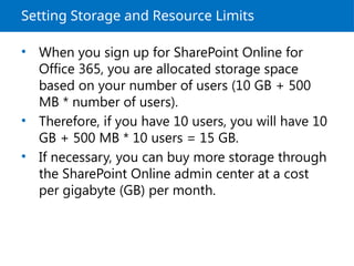 Setting Storage and Resource Limits
• When you sign up for SharePoint Online for
Office 365, you are allocated storage space
based on your number of users (10 GB + 500
MB * number of users).
• Therefore, if you have 10 users, you will have 10
GB + 500 MB * 10 users = 15 GB.
• If necessary, you can buy more storage through
the SharePoint Online admin center at a cost
per gigabyte (GB) per month.
 