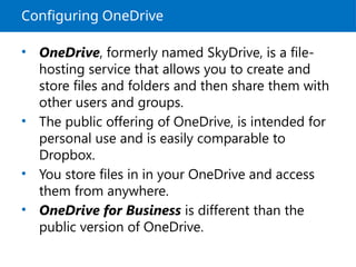 Configuring OneDrive
• OneDrive, formerly named SkyDrive, is a file-
hosting service that allows you to create and
store files and folders and then share them with
other users and groups.
• The public offering of OneDrive, is intended for
personal use and is easily comparable to
Dropbox.
• You store files in in your OneDrive and access
them from anywhere.
• OneDrive for Business is different than the
public version of OneDrive.
 