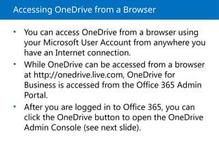 Accessing OneDrive from a Browser
• You can access OneDrive from a browser using
your Microsoft User Account from anywhere you
have an Internet connection.
• While OneDrive can be accessed from a browser
at http://onedrive.live.com, OneDrive for
Business is accessed from the Office 365 Admin
Portal.
• After you are logged in to Office 365, you can
click the OneDrive button to open the OneDrive
Admin Console (see next slide).
 