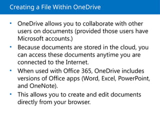 Creating a File Within OneDrive
• OneDrive allows you to collaborate with other
users on documents (provided those users have
Microsoft accounts.)
• Because documents are stored in the cloud, you
can access these documents anytime you are
connected to the Internet.
• When used with Office 365, OneDrive includes
versions of Office apps (Word, Excel, PowerPoint,
and OneNote).
• This allows you to create and edit documents
directly from your browser.
 