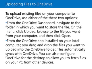 Uploading Files to OneDrive
To upload existing files on your computer to
OneDrive, use either of the these two options:
•From the OneDrive Dashboard, navigate to the
folder in which you want to store the file. On the
menu, click Upload, browse to the file you want
from your computer, and then click Open.
•From the OneDrive app installed on your local
computer, you drag and drop the files you want to
upload into the OneDrive folder. This automatically
syncs with OneDrive. You can also configure
OneDrive for the desktop to allow you to fetch files
on your PC from other devices.
 