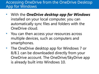 Accessing OneDrive from the OneDrive Desktop
App for Windows
• With the OneDrive desktop app for Windows
installed on your local computer, you can
automatically sync files and folders with the
OneDrive cloud.
• You can then access your resources across
multiple devices, such as computers and
smartphones.
• The OneDrive desktop app for Windows 7 or
8/8.1 can be downloaded directly from your
OneDrive account. The OneDrive/SkyDrive app
is already built into Windows 10.
 