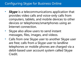 Configuring Skype for Business Online
• Skype is a telecommunications application that
provides video calls and voice-only calls from
computers, tablets, and mobile devices to other
devices or telephones/smartphones using an
Internet connection.
• Skype also allow users to send instant
messages, files, images, and videos.
• Calls from one Skype user to another Skype user
are free; calls from a Skype user to landline
telephones or mobile phones are charged via a
debit-based user account system called Skype
Credit.
 