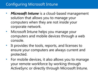 Configuring Microsoft Intune
• Microsoft Intune is a cloud-based management
solution that allows you to manage your
computers when they are not inside your
corporate network.
• Microsoft Intune helps you manage your
computers and mobile devices through a web
console.
• It provides the tools, reports, and licenses to
ensure your computers are always current and
protected.
• For mobile devices, it also allows you to manage
your remote workforce by working through
ActiveSync or directly through Microsoft Intune.
 
