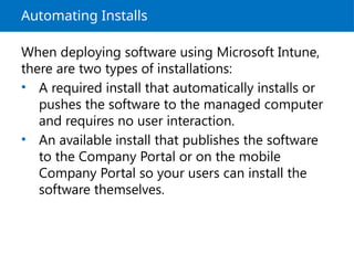 Automating Installs
When deploying software using Microsoft Intune,
there are two types of installations:
• A required install that automatically installs or
pushes the software to the managed computer
and requires no user interaction.
• An available install that publishes the software
to the Company Portal or on the mobile
Company Portal so your users can install the
software themselves.
 
